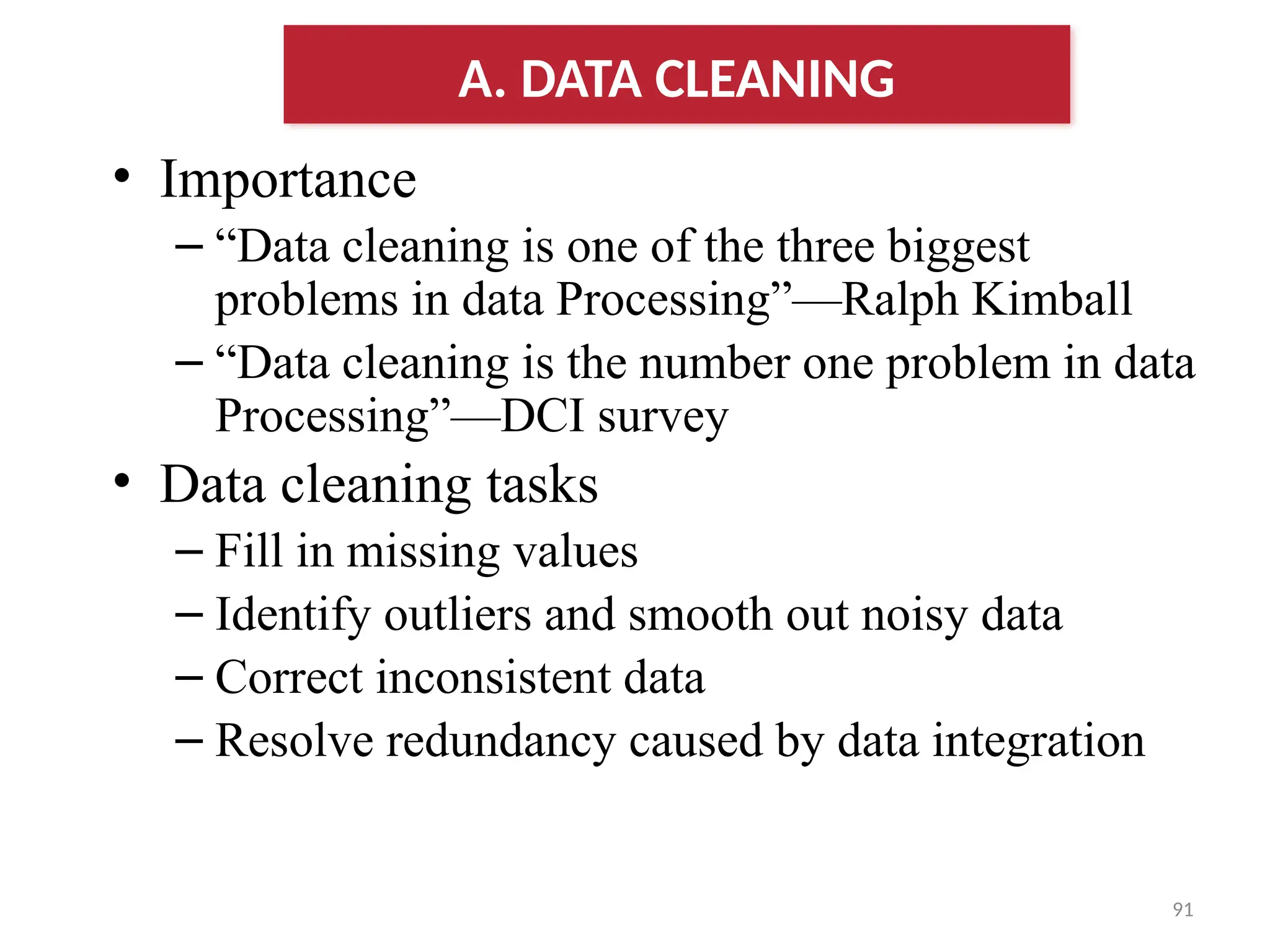 91
• Importance
– “Data cleaning is one of the three biggest
problems in data Processing”—Ralph Kimball
– “Data cleaning is the number one problem in data
Processing”—DCI survey
• Data cleaning tasks
– Fill in missing values
– Identify outliers and smooth out noisy data
– Correct inconsistent data
– Resolve redundancy caused by data integration
A. DATA CLEANING
 