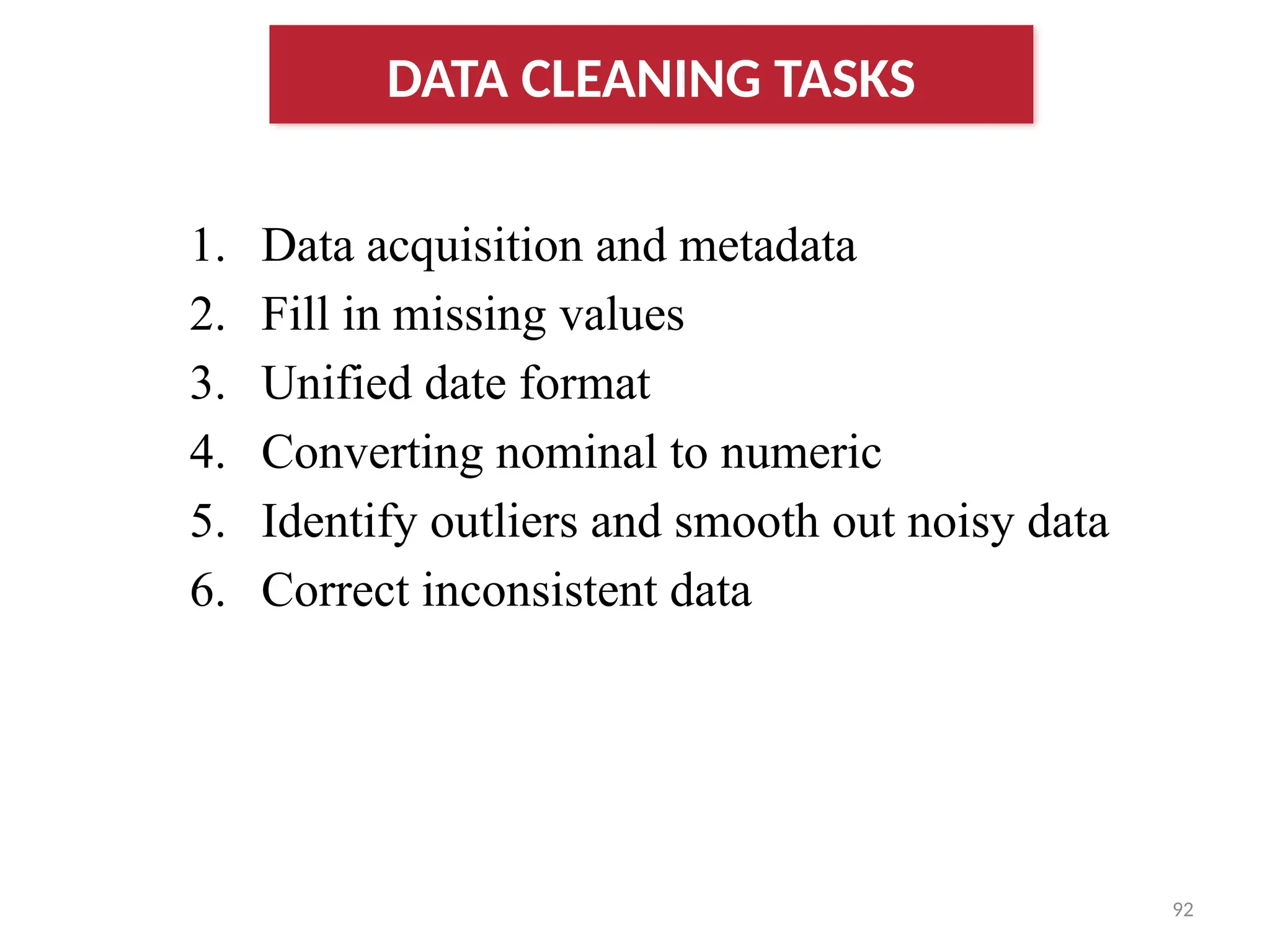 92
1. Data acquisition and metadata
2. Fill in missing values
3. Unified date format
4. Converting nominal to numeric
5. Identify outliers and smooth out noisy data
6. Correct inconsistent data
DATA CLEANING TASKS
 