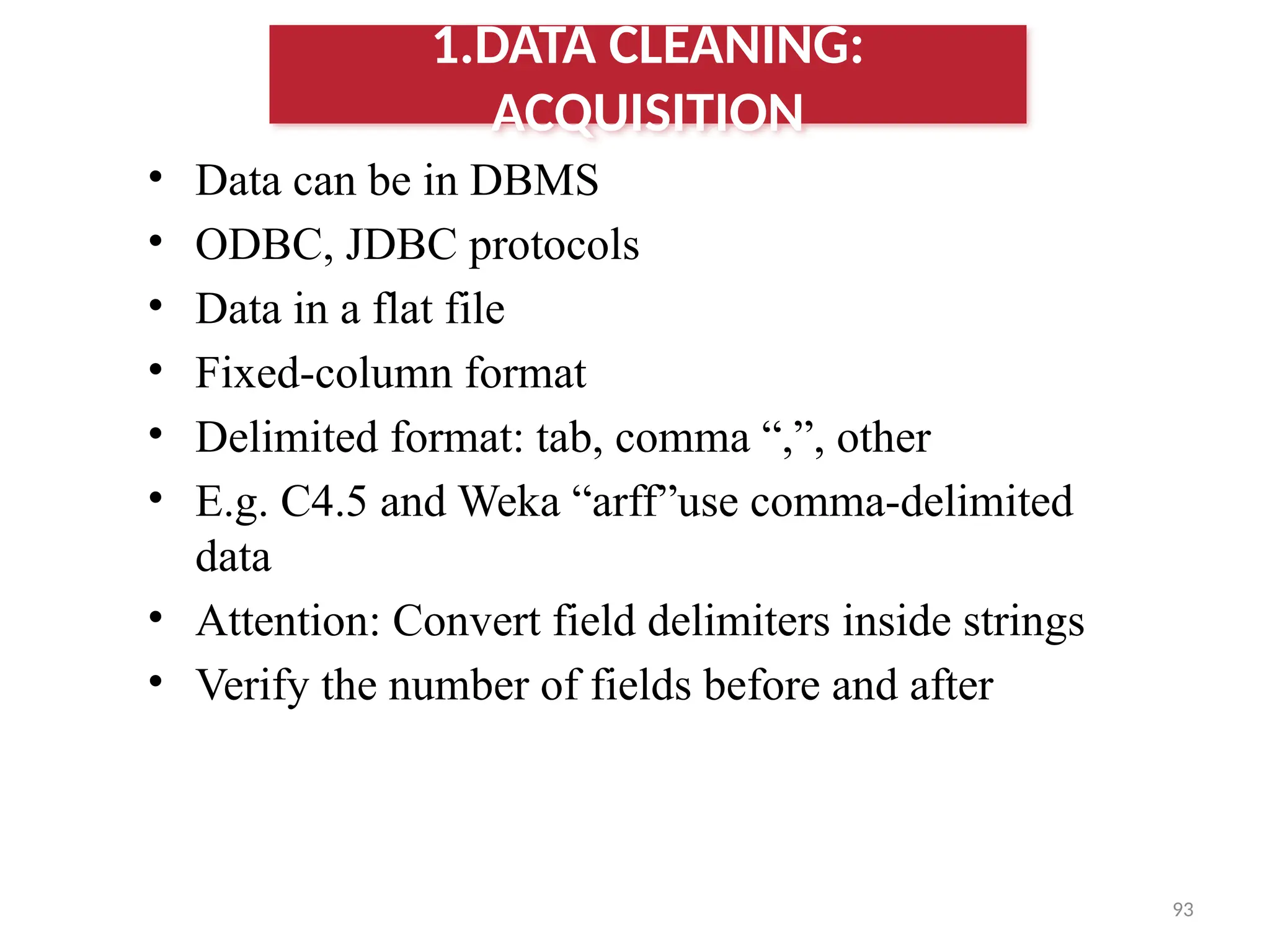 93
• Data can be in DBMS
• ODBC, JDBC protocols
• Data in a flat file
• Fixed-column format
• Delimited format: tab, comma “,”, other
• E.g. C4.5 and Weka “arff”use comma-delimited
data
• Attention: Convert field delimiters inside strings
• Verify the number of fields before and after
1.DATA CLEANING:
ACQUISITION
 