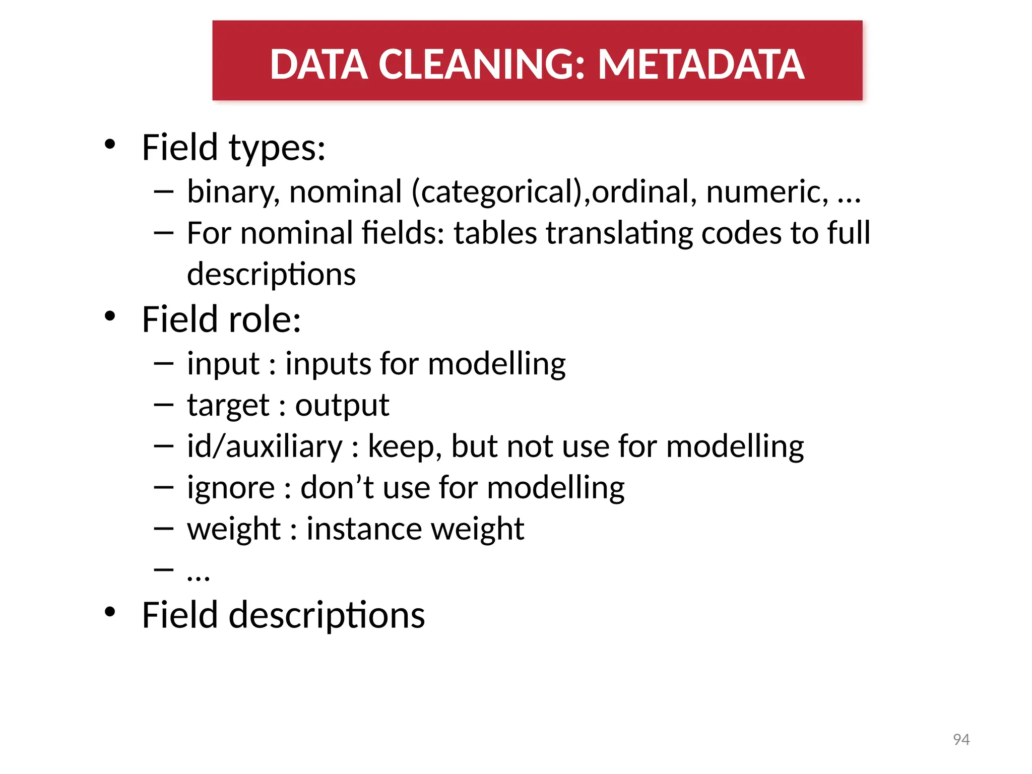 94
• Field types:
– binary, nominal (categorical),ordinal, numeric, …
– For nominal fields: tables translating codes to full
descriptions
• Field role:
– input : inputs for modelling
– target : output
– id/auxiliary : keep, but not use for modelling
– ignore : don’t use for modelling
– weight : instance weight
– …
• Field descriptions
DATA CLEANING: METADATA
 