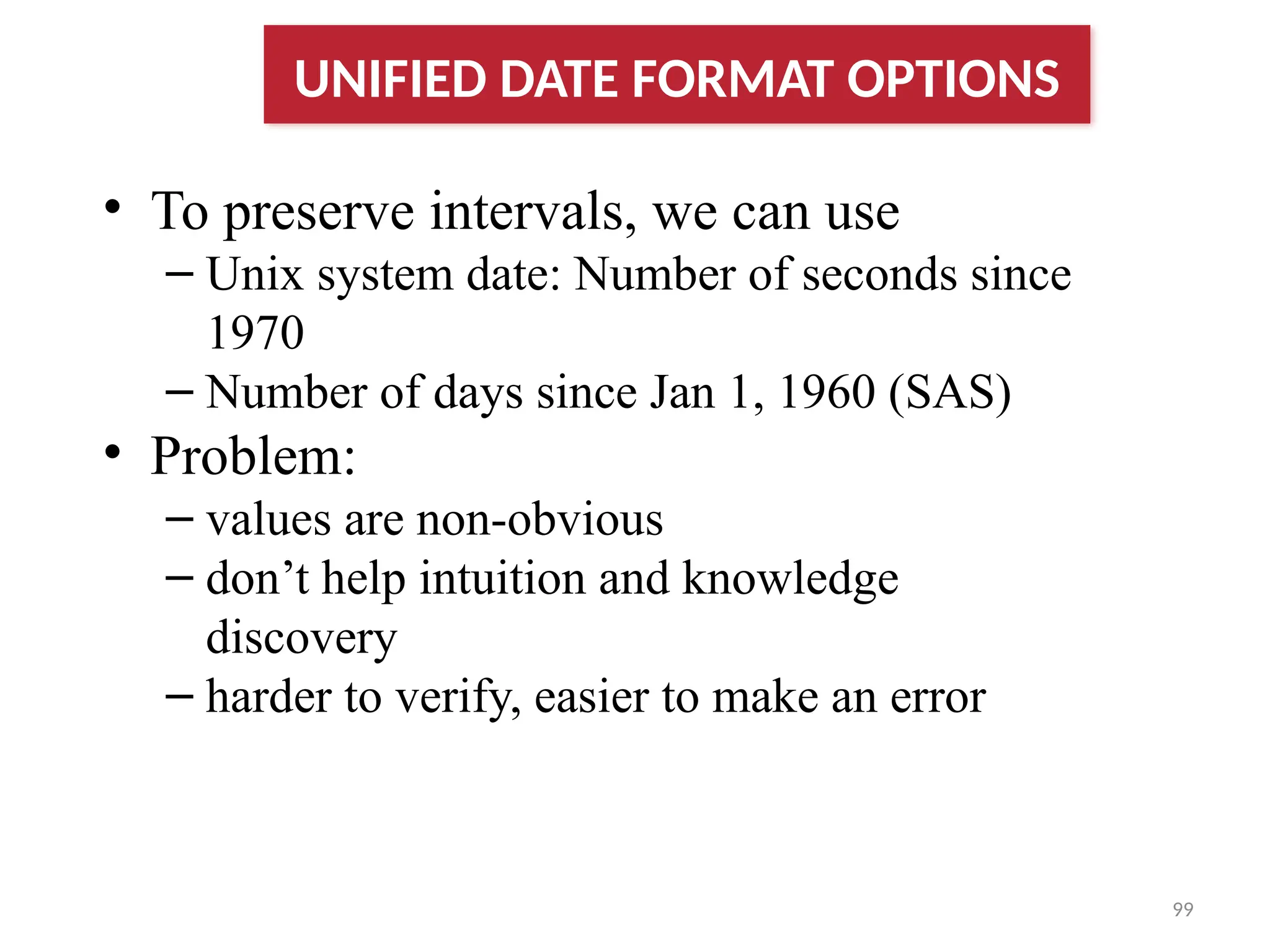 99
• To preserve intervals, we can use
– Unix system date: Number of seconds since
1970
– Number of days since Jan 1, 1960 (SAS)
• Problem:
– values are non-obvious
– don’t help intuition and knowledge
discovery
– harder to verify, easier to make an error
UNIFIED DATE FORMAT OPTIONS
 