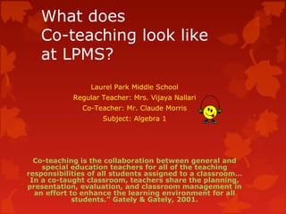 What does
Co-teaching look like
at LPMS?
Laurel Park Middle School
Regular Teacher: Mrs. Vijaya Nallari
Co-Teacher: Mr. Claude Morris
Subject: Algebra 1
Co-teaching is the collaboration between general and
special education teachers for all of the teaching
responsibilities of all students assigned to a classroom…
In a co-taught classroom, teachers share the planning,
presentation, evaluation, and classroom management in
an effort to enhance the learning environment for all
students.” Gately & Gately, 2001.
 