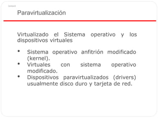 Paravirtualización
Virtualizado el Sistema operativo y los
dispositivos virtuales
• Sistema operativo anfitrión modificado
(kernel).
• Virtuales con sistema operativo
modificado.
• Dispositivos paravirtualizados (drivers)
usualmente disco duro y tarjeta de red.
 