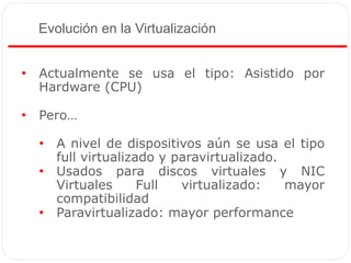 Evolución en la Virtualización
• Actualmente se usa el tipo: Asistido por
Hardware (CPU)
• Pero…
• A nivel de dispositivos aún se usa el tipo
full virtualizado y paravirtualizado.
• Usados para discos virtuales y NIC
Virtuales Full virtualizado: mayor
compatibilidad
• Paravirtualizado: mayor performance
 