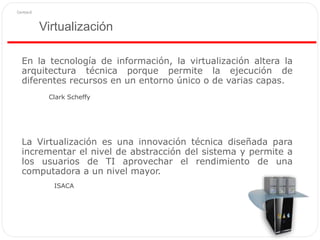 Virtualización
En la tecnología de información, la virtualización altera la
arquitectura técnica porque permite la ejecución de
diferentes recursos en un entorno único o de varias capas.
La Virtualización es una innovación técnica diseñada para
incrementar el nivel de abstracción del sistema y permite a
los usuarios de TI aprovechar el rendimiento de una
computadora a un nivel mayor.
ISACA
Clark Scheffy
 