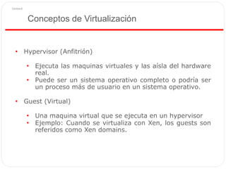 Conceptos de Virtualización
• Hypervisor (Anfitrión)
• Ejecuta las maquinas virtuales y las aísla del hardware
real.
• Puede ser un sistema operativo completo o podría ser
un proceso más de usuario en un sistema operativo.
• Guest (Virtual)
• Una maquina virtual que se ejecuta en un hypervisor
• Ejemplo: Cuando se virtualiza con Xen, los guests son
referidos como Xen domains.
 