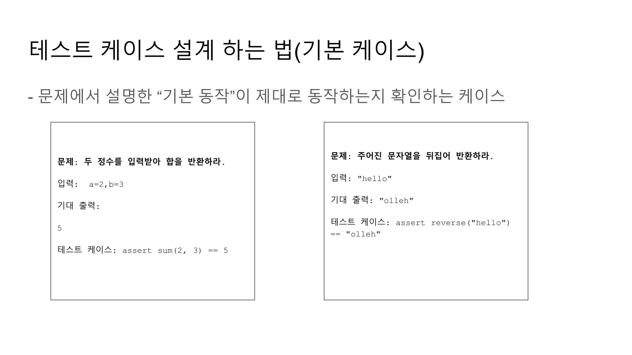 테스트 케이스 설계 하는 법(기본 케이스)
- 문제에서 설명한 “기본 동작”이 제대로 동작하는지 확인하는 케이스
문제: 두 정수를 입력받아 합을 반환하라.
입력: a=2,b=3
기대 출력:
5
테스트 케이스: assert sum(2, 3) == 5
문제: 주어진 문자열을 뒤집어 반환하라.
입력: "hello"
기대 출력: "olleh"
테스트 케이스: assert reverse("hello")
== "olleh"
 