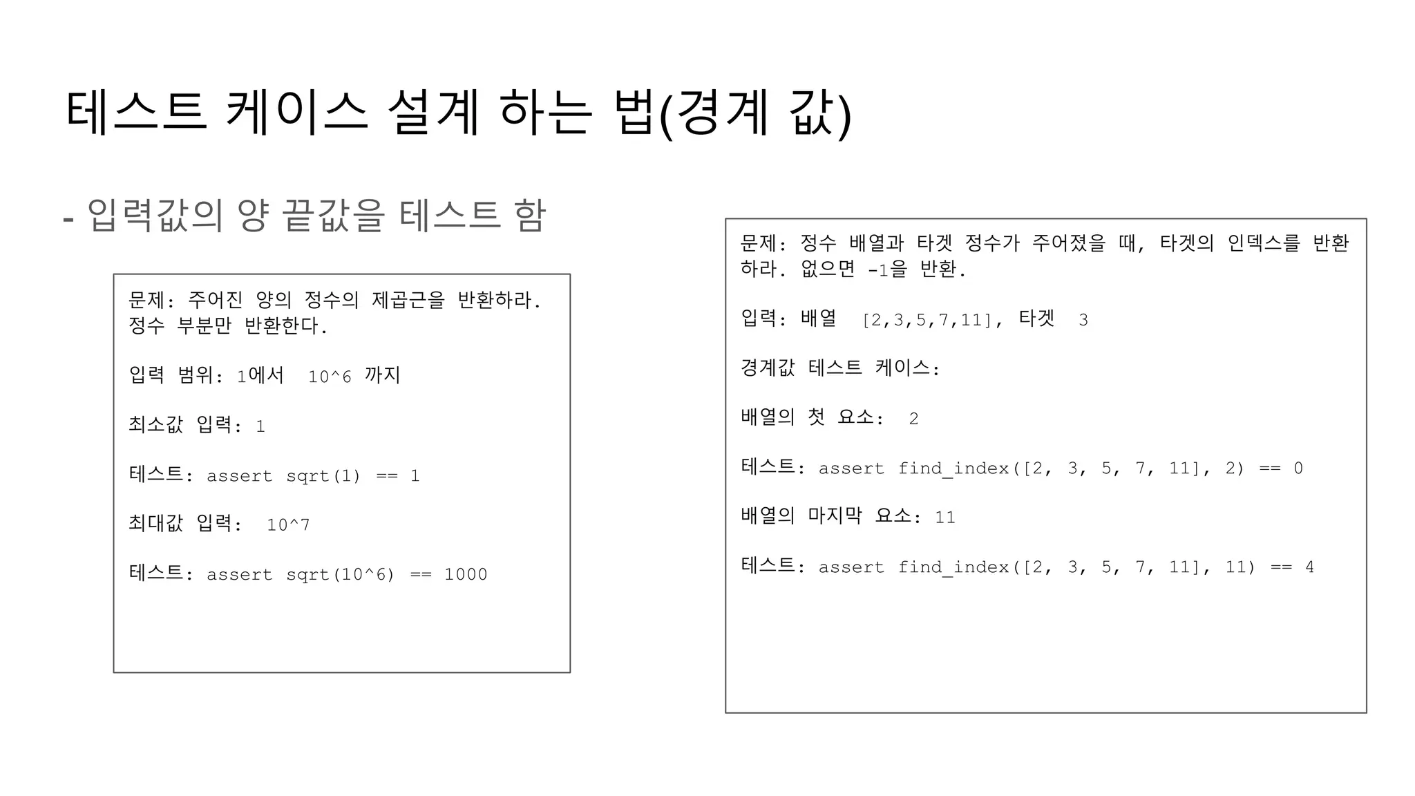 테스트 케이스 설계 하는 법(경계 값)
- 입력값의 양 끝값을 테스트 함
문제: 주어진 양의 정수의 제곱근을 반환하라.
정수 부분만 반환한다.
입력 범위: 1에서 10^6 까지
최소값 입력: 1
테스트: assert sqrt(1) == 1
최대값 입력: 10^7
테스트: assert sqrt(10^6) == 1000
문제: 정수 배열과 타겟 정수가 주어졌을 때, 타겟의 인덱스를 반환
하라. 없으면 -1을 반환.
입력: 배열 [2,3,5,7,11], 타겟 3
경계값 테스트 케이스:
배열의 첫 요소: 2
테스트: assert find_index([2, 3, 5, 7, 11], 2) == 0
배열의 마지막 요소: 11
테스트: assert find_index([2, 3, 5, 7, 11], 11) == 4
 