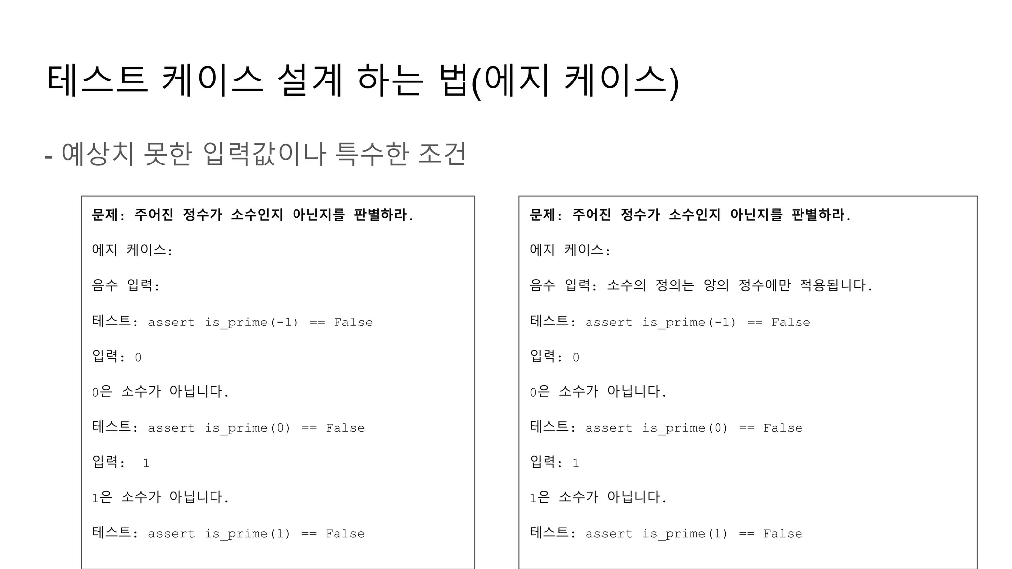 테스트 케이스 설계 하는 법(에지 케이스)
- 예상치 못한 입력값이나 특수한 조건
문제: 주어진 정수가 소수인지 아닌지를 판별하라.
에지 케이스:
음수 입력:
테스트: assert is_prime(-1) == False
입력: 0
0은 소수가 아닙니다.
테스트: assert is_prime(0) == False
입력: 1
1은 소수가 아닙니다.
테스트: assert is_prime(1) == False
문제: 주어진 정수가 소수인지 아닌지를 판별하라.
에지 케이스:
음수 입력: 소수의 정의는 양의 정수에만 적용됩니다.
테스트: assert is_prime(-1) == False
입력: 0
0은 소수가 아닙니다.
테스트: assert is_prime(0) == False
입력: 1
1은 소수가 아닙니다.
테스트: assert is_prime(1) == False
 