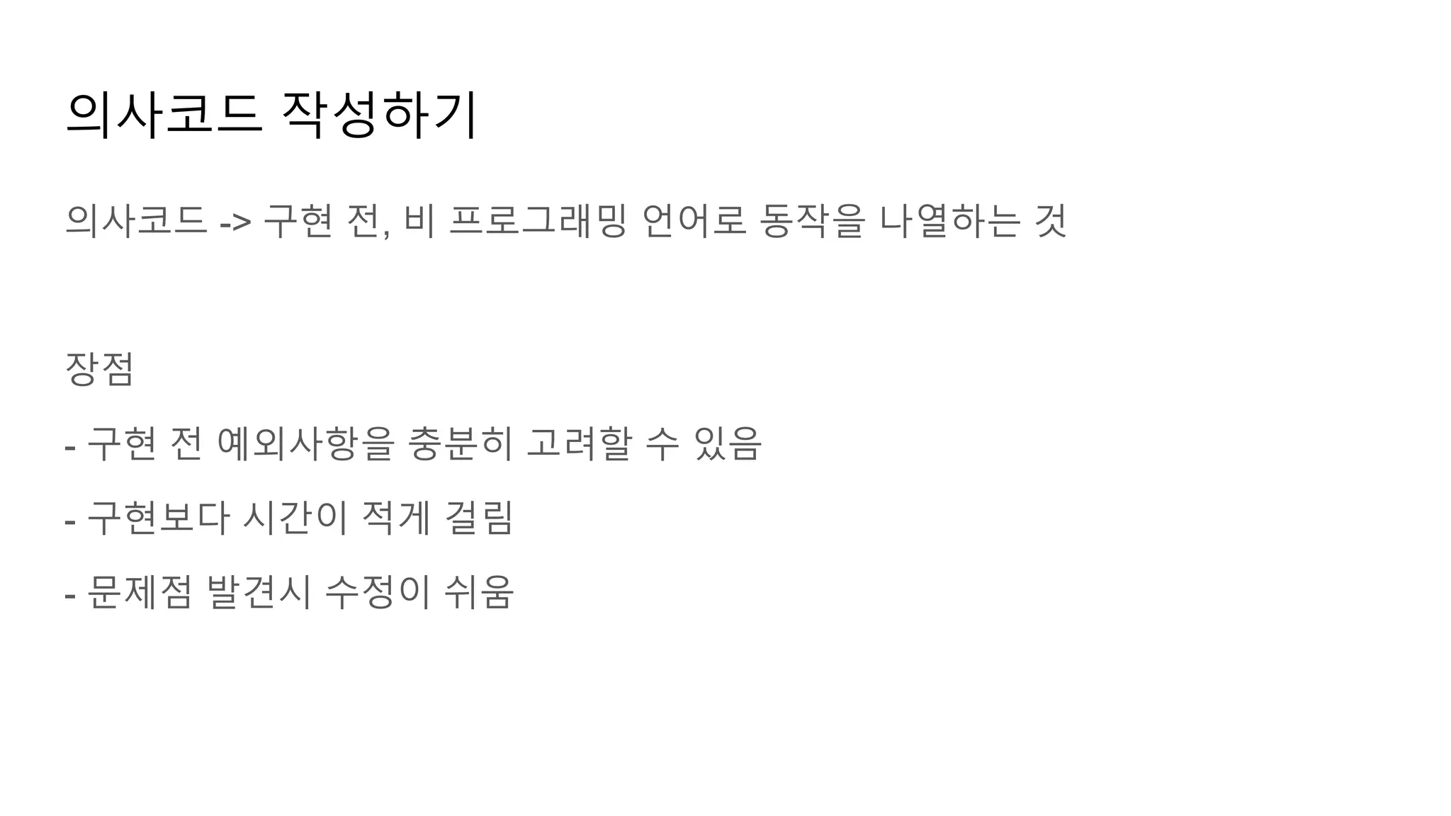 의사코드 작성하기
의사코드 -> 구현 전, 비 프로그래밍 언어로 동작을 나열하는 것
장점
- 구현 전 예외사항을 충분히 고려할 수 있음
- 구현보다 시간이 적게 걸림
- 문제점 발견시 수정이 쉬움
 