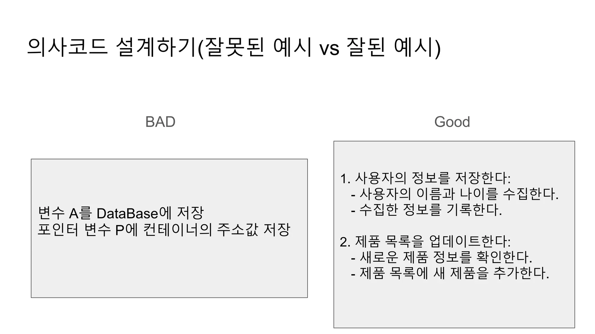 의사코드 설계하기(잘못된 예시 vs 잘된 예시)
변수 A를 DataBase에 저장
포인터 변수 P에 컨테이너의 주소값 저장
1. 사용자의 정보를 저장한다:
- 사용자의 이름과 나이를 수집한다.
- 수집한 정보를 기록한다.
2. 제품 목록을 업데이트한다:
- 새로운 제품 정보를 확인한다.
- 제품 목록에 새 제품을 추가한다.
BAD Good
 