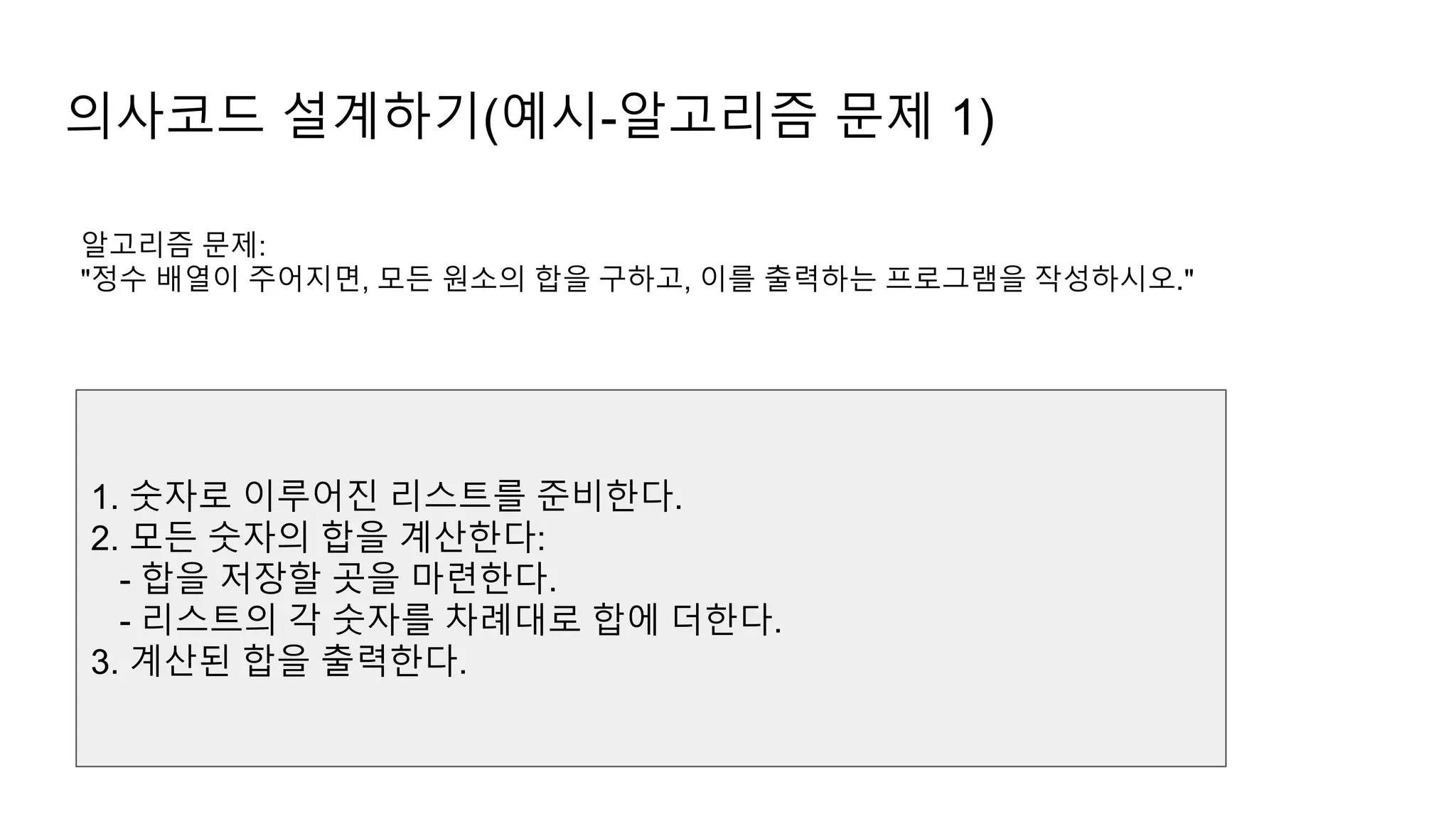 의사코드 설계하기(예시-알고리즘 문제 1)
알고리즘 문제:
"정수 배열이 주어지면, 모든 원소의 합을 구하고, 이를 출력하는 프로그램을 작성하시오."
1. 숫자로 이루어진 리스트를 준비한다.
2. 모든 숫자의 합을 계산한다:
- 합을 저장할 곳을 마련한다.
- 리스트의 각 숫자를 차례대로 합에 더한다.
3. 계산된 합을 출력한다.
 