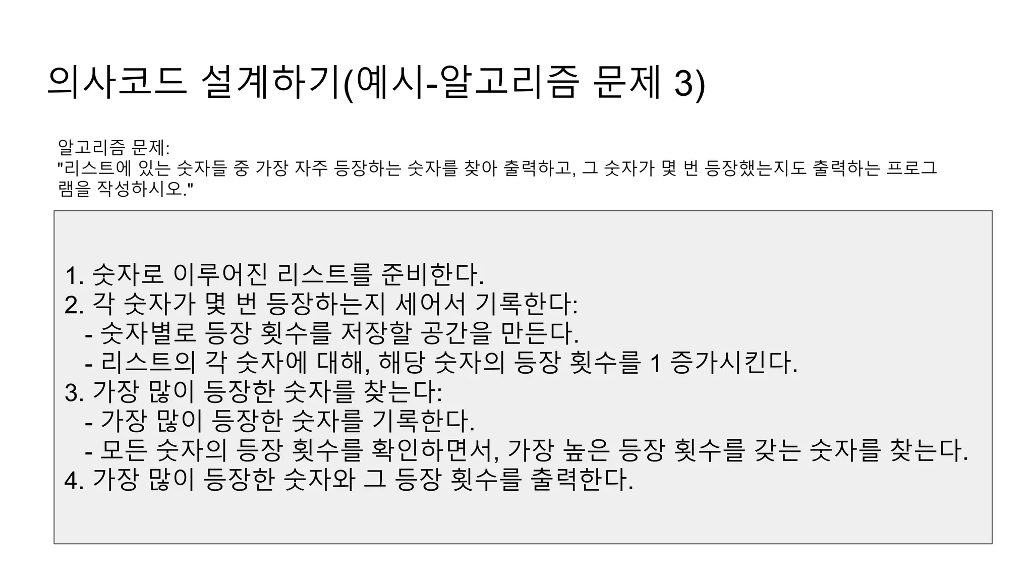 의사코드 설계하기(예시-알고리즘 문제 3)
알고리즘 문제:
"리스트에 있는 숫자들 중 가장 자주 등장하는 숫자를 찾아 출력하고, 그 숫자가 몇 번 등장했는지도 출력하는 프로그
램을 작성하시오."
1. 숫자로 이루어진 리스트를 준비한다.
2. 각 숫자가 몇 번 등장하는지 세어서 기록한다:
- 숫자별로 등장 횟수를 저장할 공간을 만든다.
- 리스트의 각 숫자에 대해, 해당 숫자의 등장 횟수를 1 증가시킨다.
3. 가장 많이 등장한 숫자를 찾는다:
- 가장 많이 등장한 숫자를 기록한다.
- 모든 숫자의 등장 횟수를 확인하면서, 가장 높은 등장 횟수를 갖는 숫자를 찾는다.
4. 가장 많이 등장한 숫자와 그 등장 횟수를 출력한다.
 