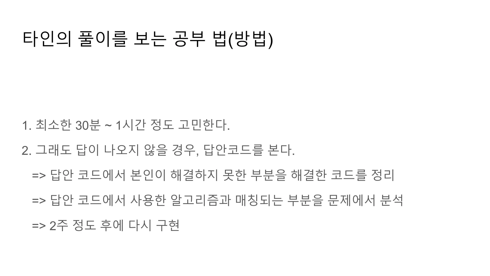타인의 풀이를 보는 공부 법(방법)
1. 최소한 30분 ~ 1시간 정도 고민한다.
2. 그래도 답이 나오지 않을 경우, 답안코드를 본다.
=> 답안 코드에서 본인이 해결하지 못한 부분을 해결한 코드를 정리
=> 답안 코드에서 사용한 알고리즘과 매칭되는 부분을 문제에서 분석
=> 2주 정도 후에 다시 구현
 