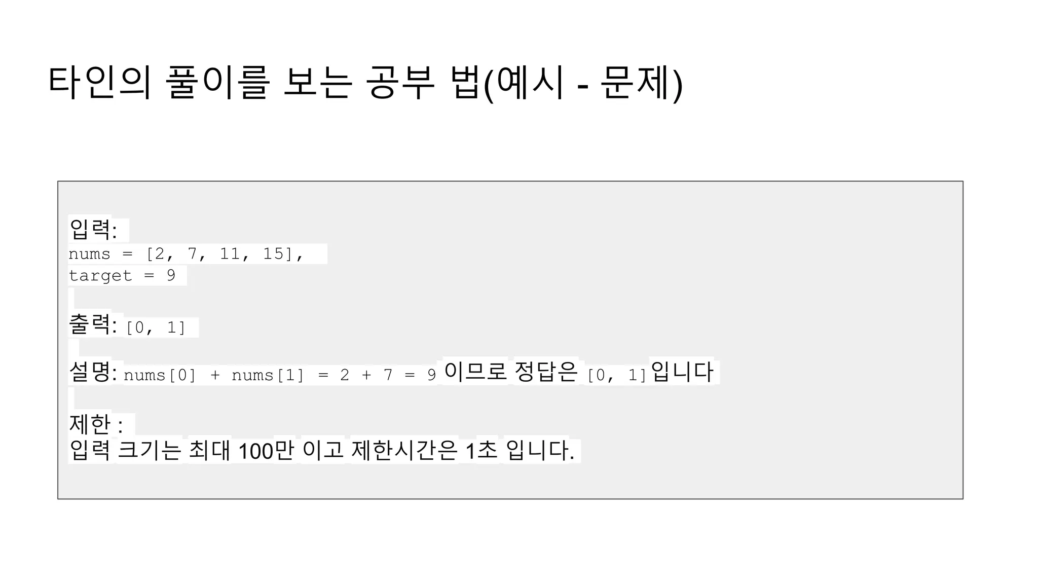 타인의 풀이를 보는 공부 법(예시 - 문제)
입력:
nums = [2, 7, 11, 15],
target = 9
출력: [0, 1]
설명: nums[0] + nums[1] = 2 + 7 = 9 이므로 정답은 [0, 1]입니다
제한 :
입력 크기는 최대 100만 이고 제한시간은 1초 입니다.
 