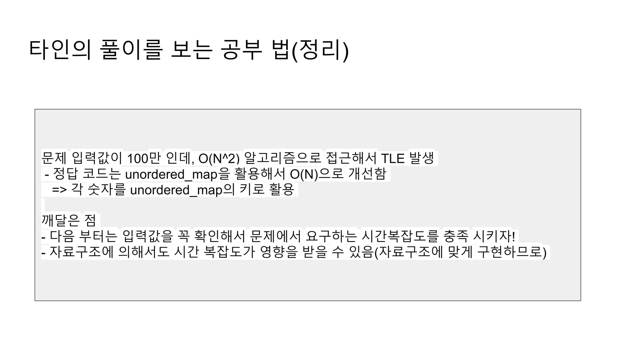 타인의 풀이를 보는 공부 법(정리)
문제 입력값이 100만 인데, O(N^2) 알고리즘으로 접근해서 TLE 발생
- 정답 코드는 unordered_map을 활용해서 O(N)으로 개선함
=> 각 숫자를 unordered_map의 키로 활용
깨달은 점
- 다음 부터는 입력값을 꼭 확인해서 문제에서 요구하는 시간복잡도를 충족 시키자!
- 자료구조에 의해서도 시간 복잡도가 영향을 받을 수 있음(자료구조에 맞게 구현하므로)
 