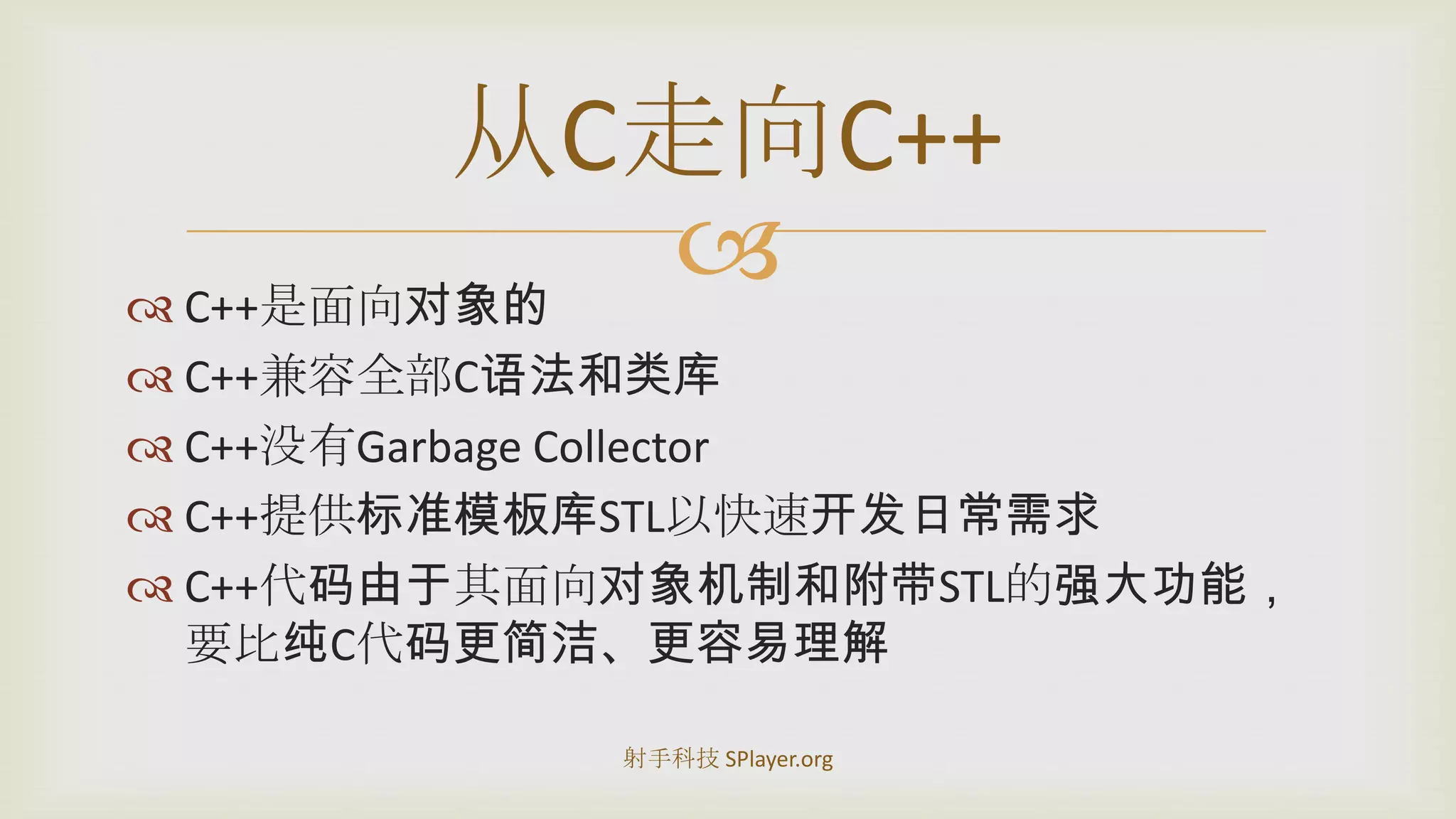 C++是面向对象的C++兼容全部C语法和类库C++没有GarbageCollectorC++提供标准模板库STL以快速开发日常需求C++代码由于其面向对象机制和附带STL的强大功能，要比纯C代码更简洁、更容易理解从C走向C++射手科技 SPlayer.org