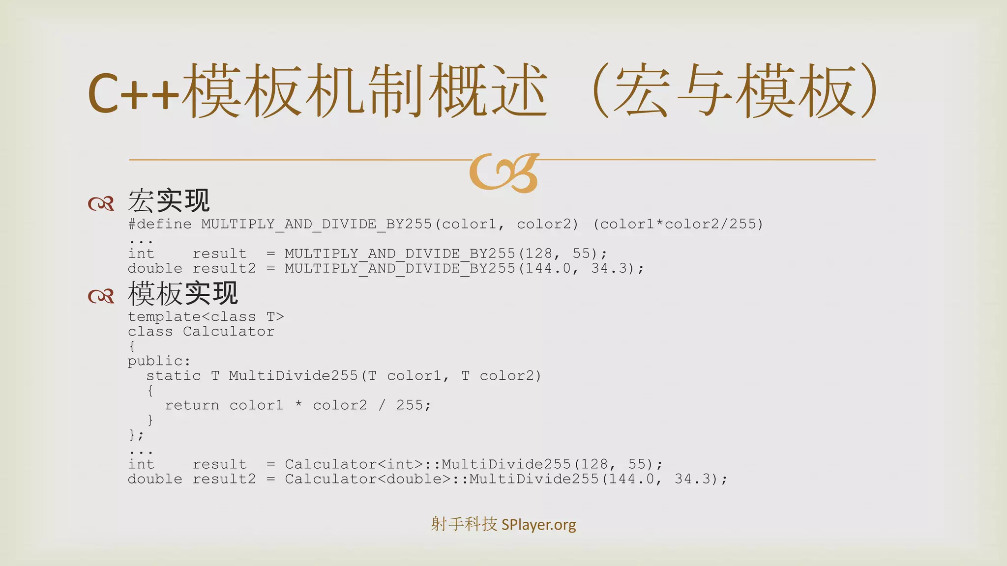 宏实现#define MULTIPLY_AND_DIVIDE_BY255(color1, color2) (color1*color2/255)...int    result  = MULTIPLY_AND_DIVIDE_BY255(128, 55);double result2 = MULTIPLY_AND_DIVIDE_BY255(144.0, 34.3);模板实现template<class T>class Calculator{public:  static T MultiDivide255(T color1, T color2)  {    return color1 * color2 / 255;  }};...int    result  = Calculator<int>::MultiDivide255(128, 55);double result2 = Calculator<double>::MultiDivide255(144.0, 34.3);C++模板机制概述（宏与模板）射手科技 SPlayer.org