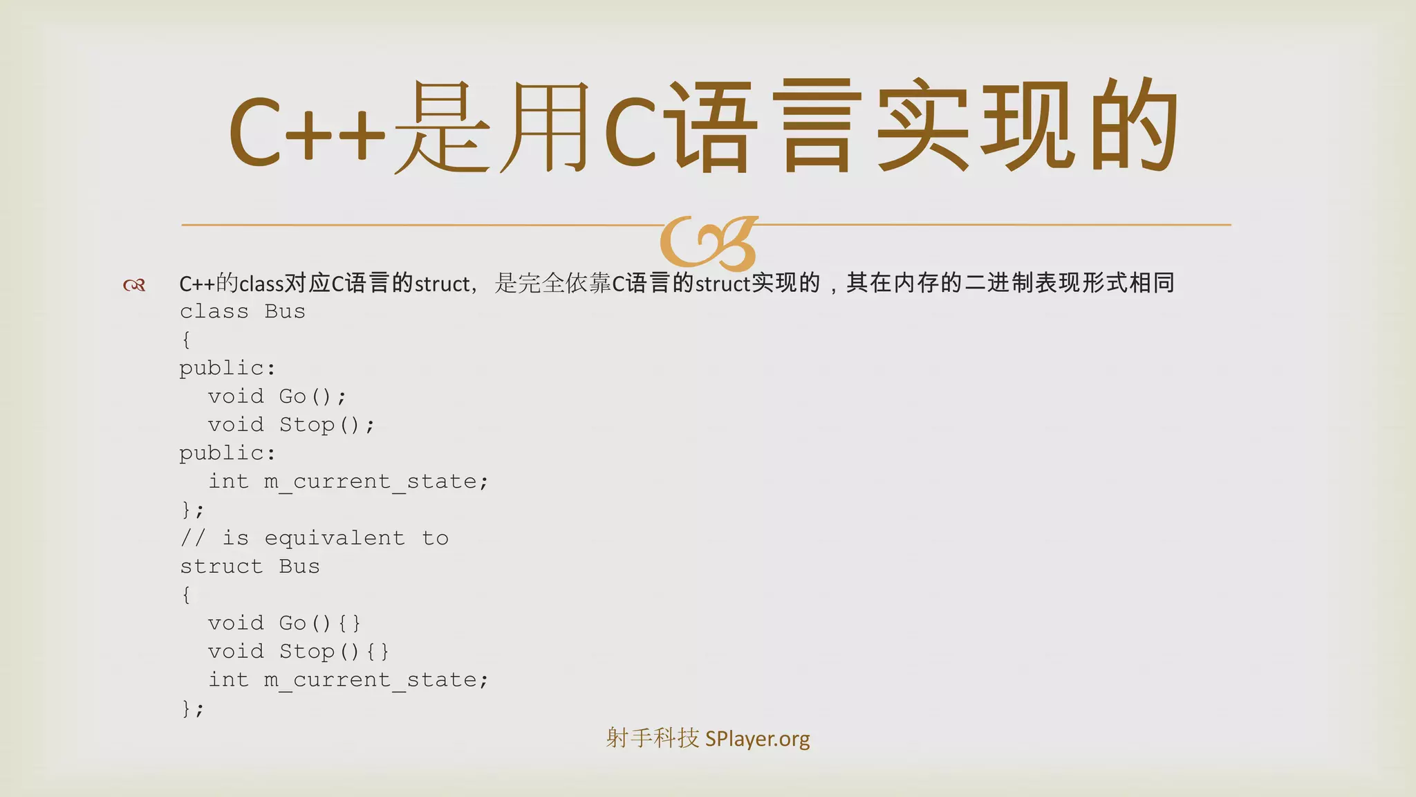 C++的class对应C语言的struct，是完全依靠C语言的struct实现的，其在内存的二进制表现形式相同class Bus{public:  void Go();  void Stop();public:intm_current_state;};// is equivalent tostruct Bus{ void Go(){}  void Stop(){}intm_current_state;};C++是用C语言实现的射手科技 SPlayer.org