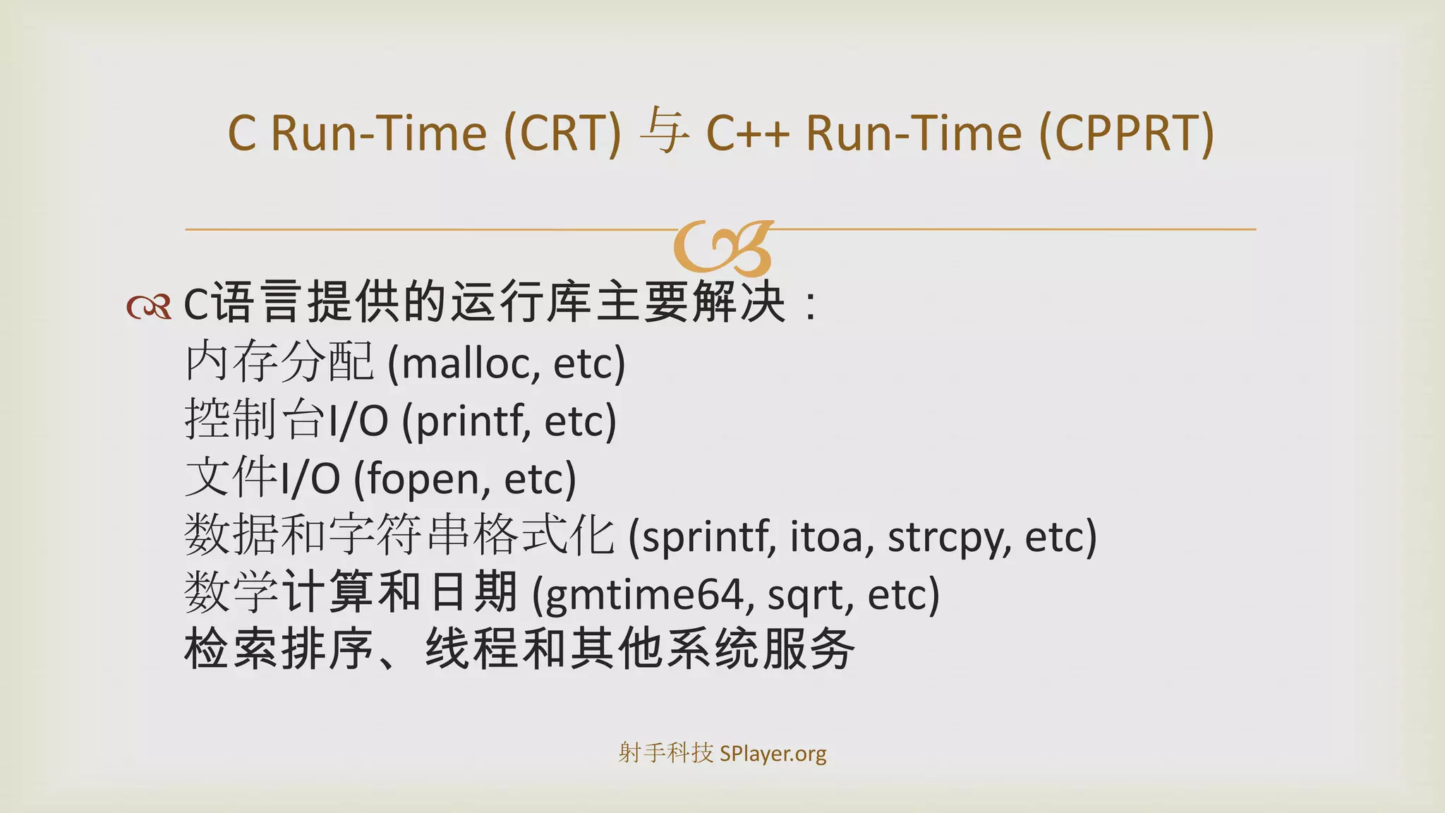 C语言提供的运行库主要解决：内存分配 (malloc, etc)控制台I/O (printf, etc)文件I/O (fopen, etc)数据和字符串格式化 (sprintf, itoa, strcpy, etc)数学计算和日期 (gmtime64, sqrt, etc)检索排序、线程和其他系统服务C Run-Time (CRT) 与 C++ Run-Time (CPPRT)射手科技 SPlayer.org