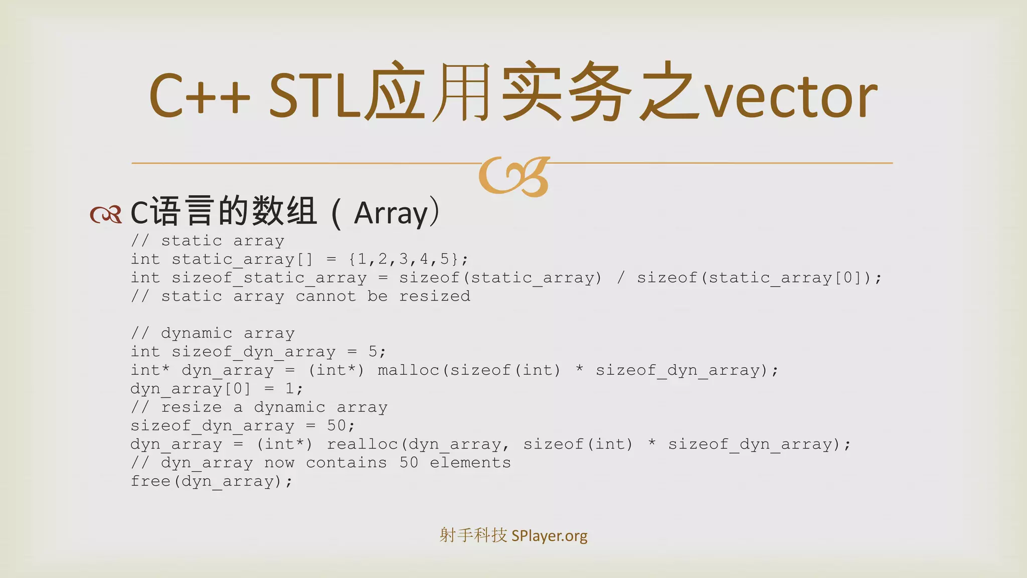 C语言的数组（Array）// static arrayintstatic_array[] = {1,2,3,4,5};intsizeof_static_array = sizeof(static_array) / sizeof(static_array[0]);// static array cannot be resized// dynamic arrayintsizeof_dyn_array = 5;int* dyn_array = (int*) malloc(sizeof(int) * sizeof_dyn_array);dyn_array[0] = 1;// resize a dynamic arraysizeof_dyn_array = 50;dyn_array = (int*) realloc(dyn_array, sizeof(int) * sizeof_dyn_array);// dyn_array now contains 50 elementsfree(dyn_array);C++STL应用实务之vector射手科技 SPlayer.org