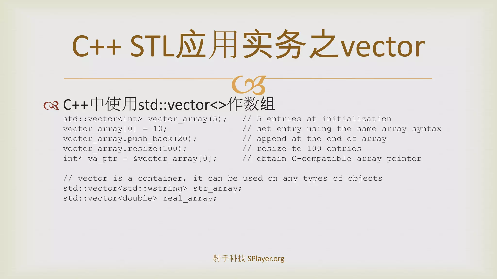 C++中使用std::vector<>作数组std::vector<int> vector_array(5);	// 5 entries at initializationvector_array[0] = 10;		// set entry using the same array syntaxvector_array.push_back(20);	// append at the end of arrayvector_array.resize(100);		// resize to 100 entriesint* va_ptr = &vector_array[0];	// obtain C-compatible array pointer// vector is a container, it can be used on any types of objectsstd::vector<std::wstring> str_array;std::vector<double> real_array;C++STL应用实务之vector射手科技 SPlayer.org