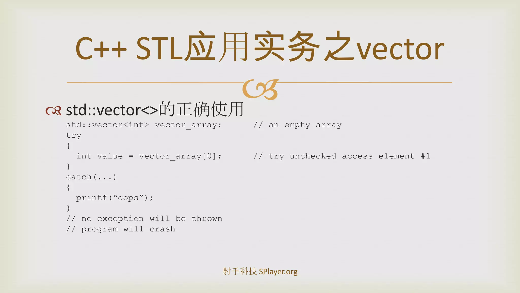 std::vector<>的正确使用std::vector<int> vector_array;	// an empty arraytry{int value = vector_array[0];	// try unchecked access element #1}catch(...){printf(“oops”);}// no exception will be thrown// program will crashC++STL应用实务之vector射手科技 SPlayer.org