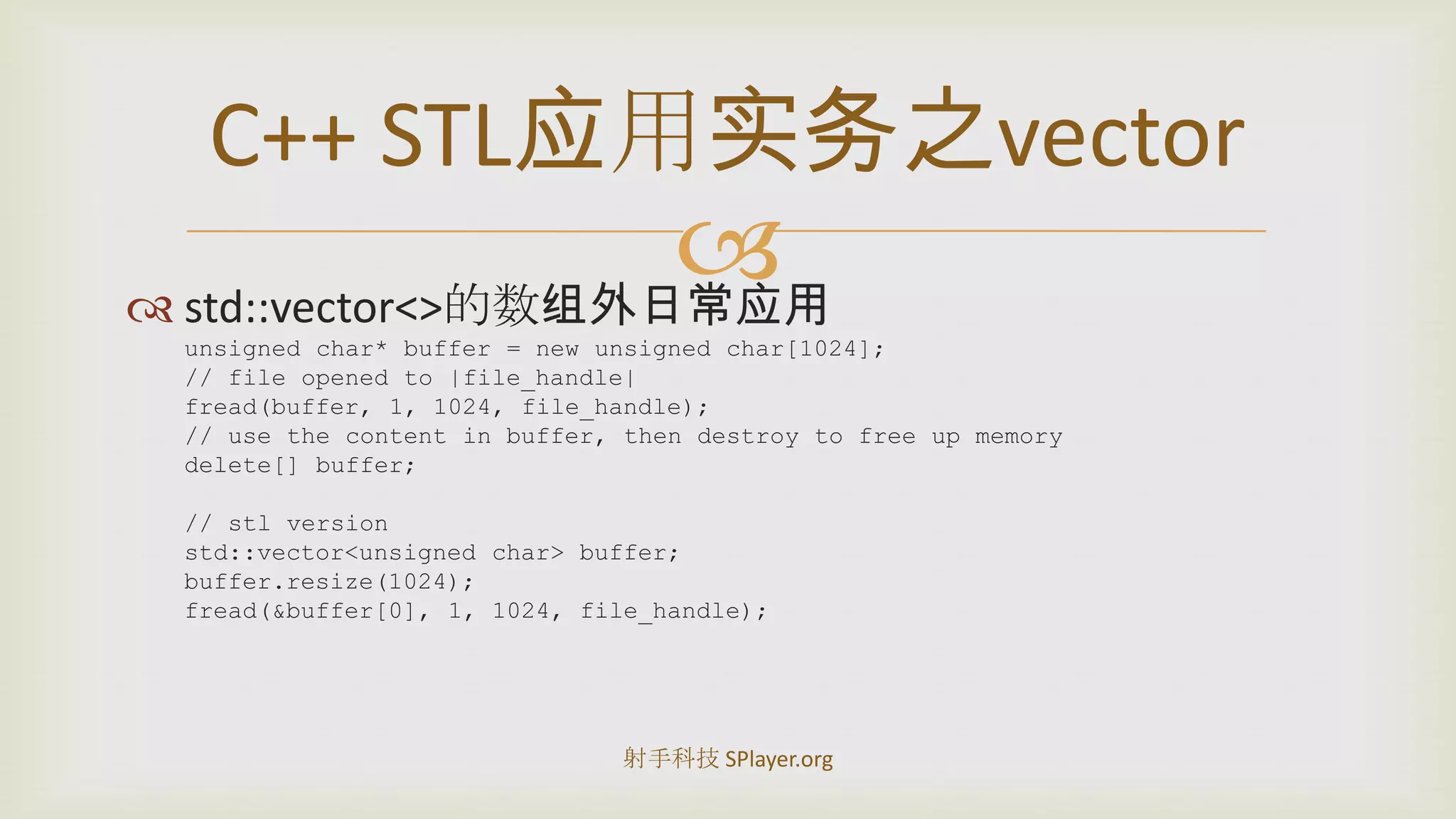 std::vector<>的数组外日常应用unsigned char* buffer = new unsigned char[1024];// file opened to |file_handle|fread(buffer, 1, 1024, file_handle);// use the content in buffer, then destroy to free up memorydelete[] buffer;// stl versionstd::vector<unsigned char> buffer;buffer.resize(1024);fread(&buffer[0], 1, 1024, file_handle);C++STL应用实务之vector射手科技 SPlayer.org
