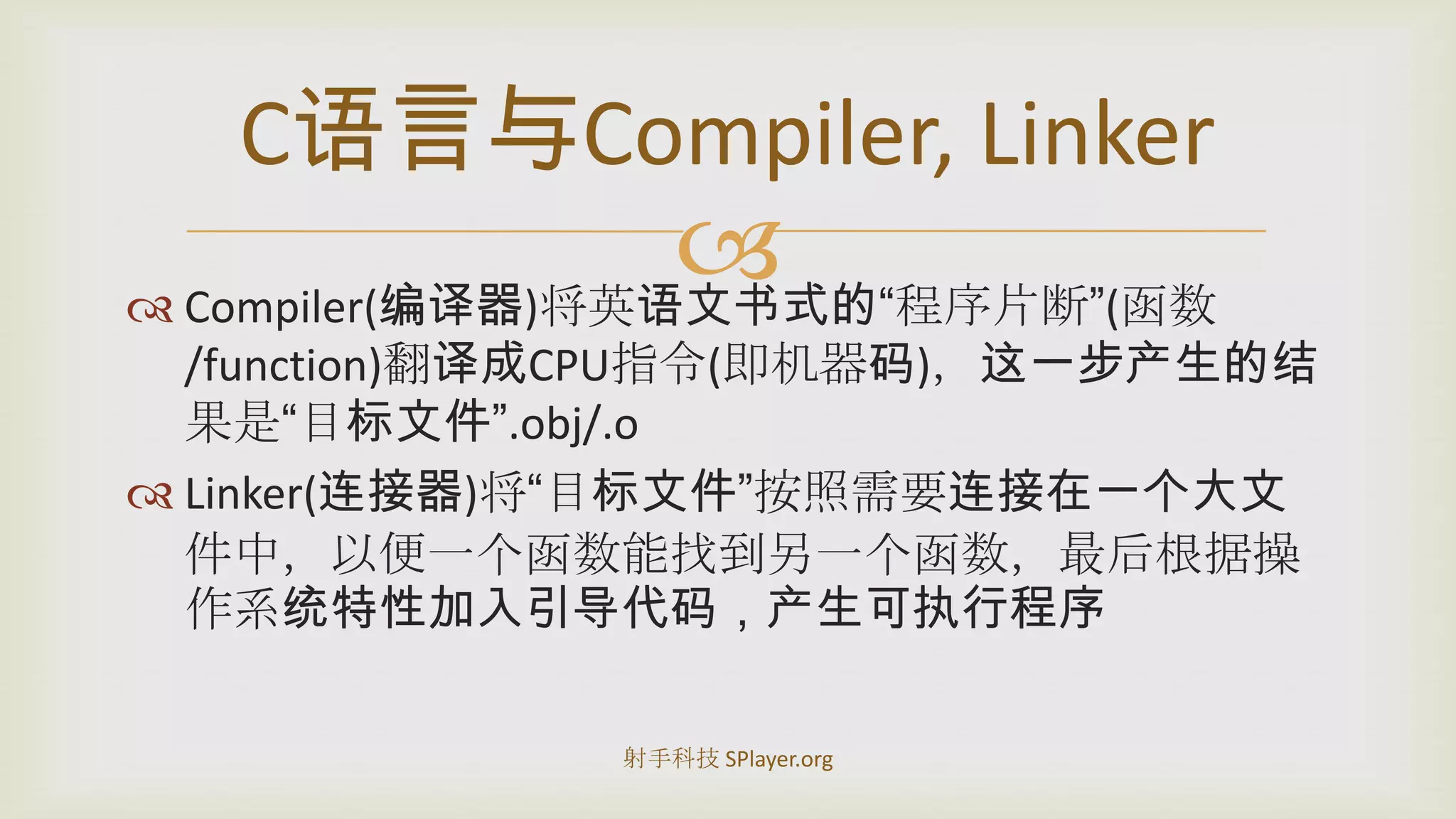 Compiler(编译器)将英语文书式的“程序片断”(函数/function)翻译成CPU指令(即机器码)，这一步产生的结果是“目标文件”.obj/.oLinker(连接器)将“目标文件”按照需要连接在一个大文件中，以便一个函数能找到另一个函数，最后根据操作系统特性加入引导代码，产生可执行程序C语言与Compiler, Linker射手科技 SPlayer.org