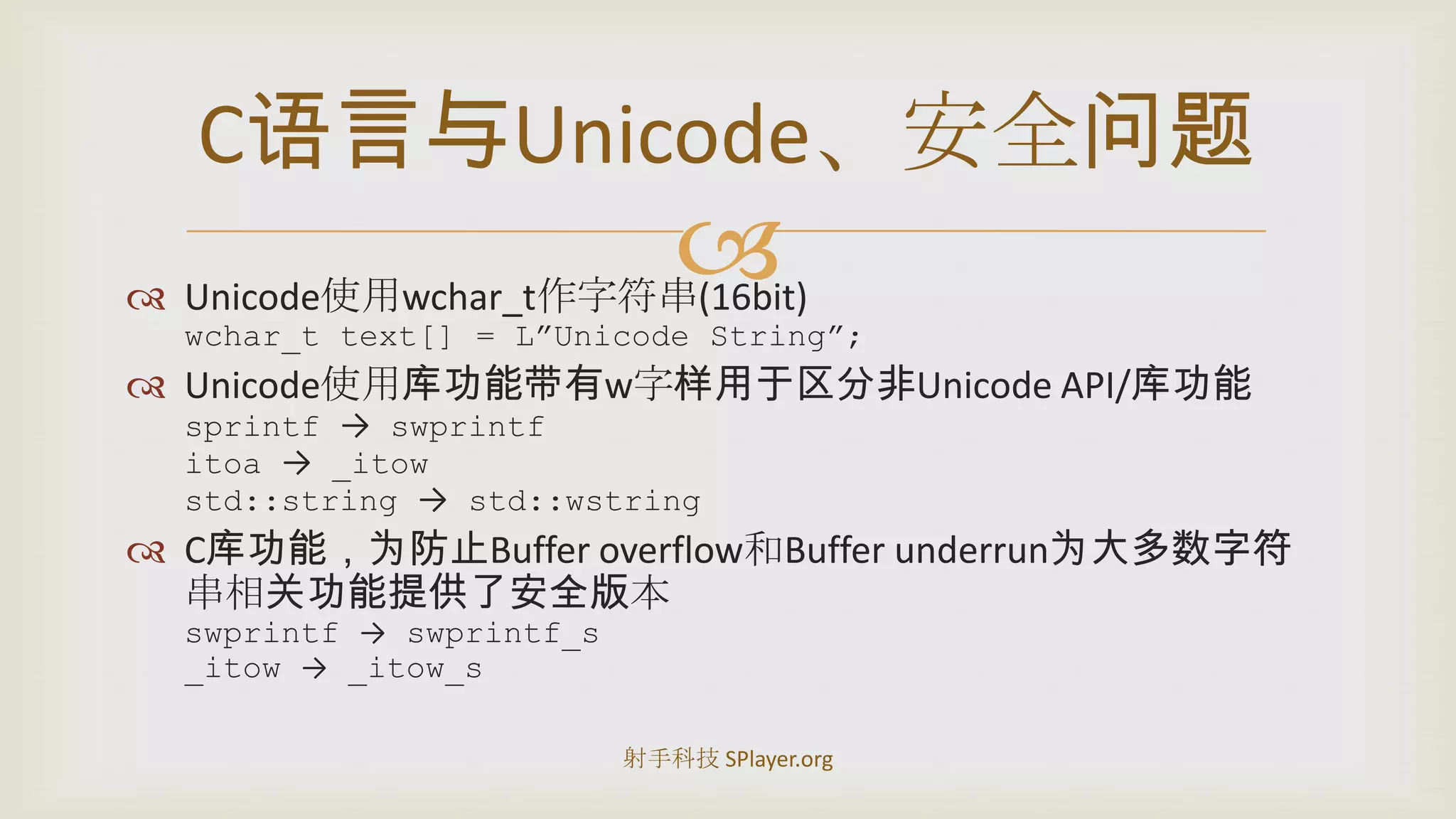 Unicode使用wchar_t作字符串(16bit)wchar_t text[] = L”Unicode String”;Unicode使用库功能带有w字样用于区分非UnicodeAPI/库功能sprintf->swprintfitoa-> _itowstd::string ->std::wstringC库功能，为防止Buffer overflow和Buffer underrun为大多数字符串相关功能提供了安全版本swprintf->swprintf_s_itow-> _itow_sC语言与Unicode、安全问题射手科技 SPlayer.org