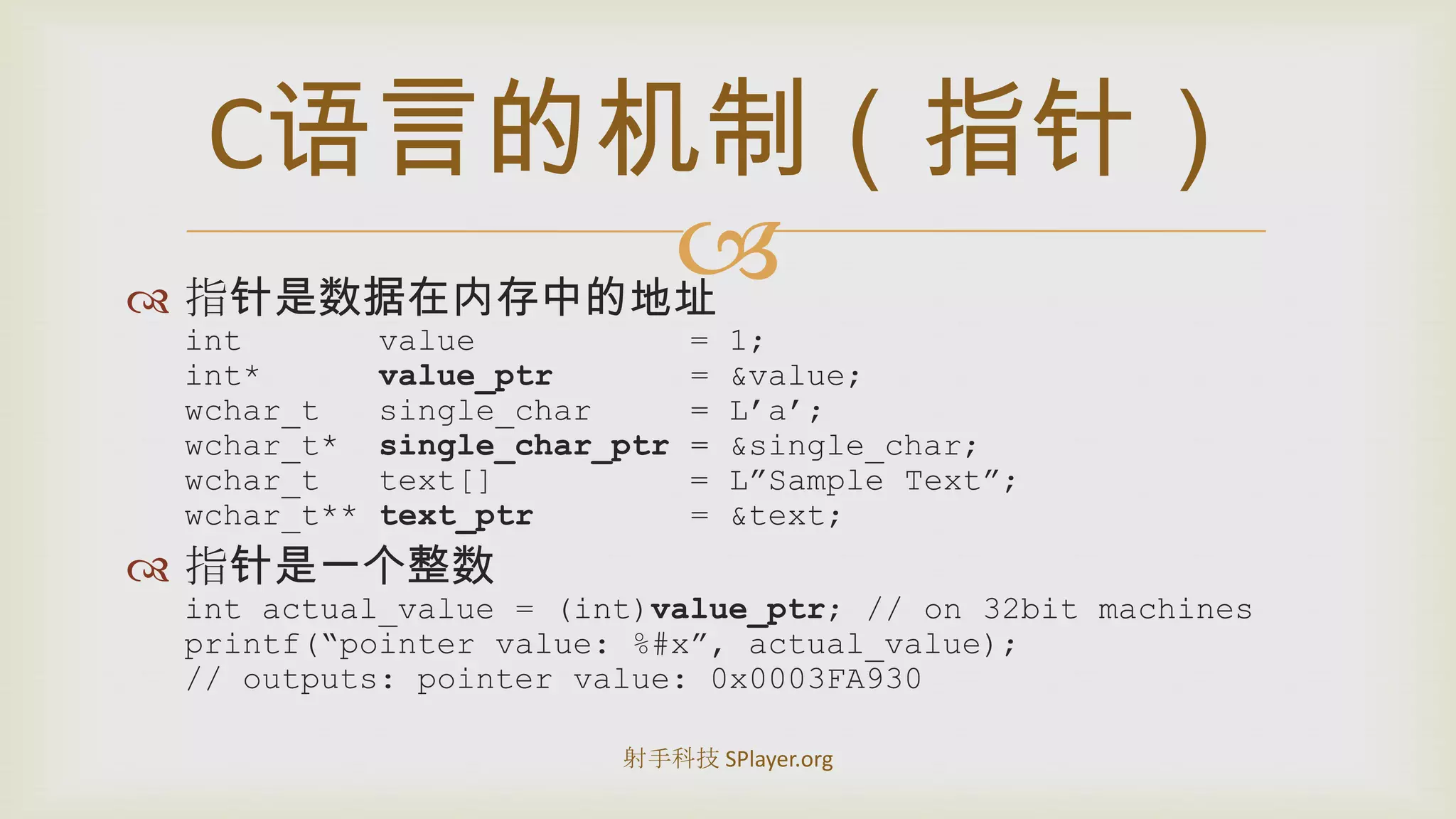 指针是数据在内存中的地址int       value           = 1;int*      value_ptr       = &value;wchar_tsingle_char     = L’a’;wchar_t*  single_char_ptr = &single_char;wchar_t   text[]          = L”Sample Text”;wchar_t** text_ptr = &text;指针是一个整数intactual_value = (int)value_ptr; // on 32bit machinesprintf(“pointer value: %#x”, actual_value);// outputs: pointer value: 0x0003FA930C语言的机制（指针）射手科技 SPlayer.org