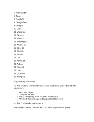 5. Michigan St.
6. Baylor
7. Florida St.
8. Georgia Tech
9. Georgia
10. UCLA
11. Wisconsin
12. Clemson
13. Missouri
14. Mississippi St.
15. Arizona St.
16. Boise St.
17. Ole Miss
18. Arizona
19. USC
20. Kansas St.
21. Auburn
22. Marshall
23. Utah
24. Louisville
25. Memphis
Way Too Early Predictions
My Way Too Early Final Four for next season is as follows, (please do not hold it
against me),
1. Ohio State (Duh)
2. TCU (Ehh, not bad)
3. LSU (Lots of young talent and Bama will be weak)
4. USC (Cody Kessler is legit and Oregon should be weak too)
My Bold Prediction for next season is:
The Alabama Crimson Tide loses AT LEAST three regular season games.
 