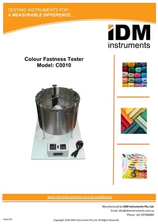 www.idminstruments.com.au/catalogue
Colour Fastness Tester
Model: C0010
Manufactured by IDM Instruments Pty. Ltd.
Email: idm@idminstruments.com.au
Phone: +61 397086885
Issue #1 Copyright 2020 IDM Instruments Pty Ltd. All Rights Reserved
TESTING INSTRUMENTS FOR
A MEASURABLE DIFFERENCE...
 