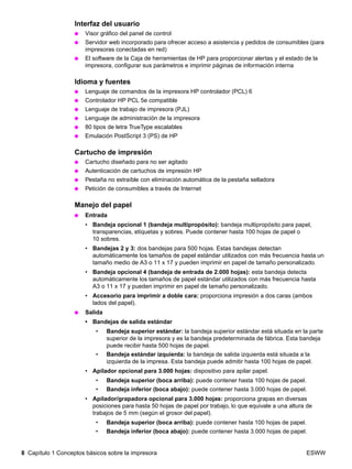 8 Capítulo 1 Conceptos básicos sobre la impresora ESWW
Interfaz del usuario
● Visor gráfico del panel de control
● Servidor web incorporado para ofrecer acceso a asistencia y pedidos de consumibles (para
impresoras conectadas en red)
● El software de la Caja de herramientas de HP para proporcionar alertas y el estado de la
impresora, configurar sus parámetros e imprimir páginas de información interna
Idioma y fuentes
● Lenguaje de comandos de la impresora HP controlador (PCL) 6
● Controlador HP PCL 5e compatible
● Lenguaje de trabajo de impresora (PJL)
● Lenguaje de administración de la impresora
● 80 tipos de letra TrueType escalables
● Emulación PostScript 3 (PS) de HP
Cartucho de impresión
● Cartucho diseñado para no ser agitado
● Autenticación de cartuchos de impresión HP
● Pestaña no extraíble con eliminación automática de la pestaña selladora
● Petición de consumibles a través de Internet
Manejo del papel
● Entrada
• Bandeja opcional 1 (bandeja multipropósito): bandeja multipropósito para papel,
transparencias, etiquetas y sobres. Puede contener hasta 100 hojas de papel o
10 sobres.
• Bandejas 2 y 3: dos bandejas para 500 hojas. Estas bandejas detectan
automáticamente los tamaños de papel estándar utilizados con más frecuencia hasta un
tamaño medio de A3 o 11 x 17 y pueden imprimir en papel de tamaño personalizado.
• Bandeja opcional 4 (bandeja de entrada de 2.000 hojas): esta bandeja detecta
automáticamente los tamaños de papel estándar utilizados con más frecuencia hasta
A3 o 11 x 17 y pueden imprimir en papel de tamaño personalizado.
• Accesorio para imprimir a doble cara: proporciona impresión a dos caras (ambos
lados del papel).
● Salida
• Bandejas de salida estándar
• Bandeja superior estándar: la bandeja superior estándar está situada en la parte
superior de la impresora y es la bandeja predeterminada de fábrica. Esta bandeja
puede recibir hasta 500 hojas de papel.
• Bandeja estándar izquierda: la bandeja de salida izquierda está situada a la
izquierda de la impresa. Esta bandeja puede admitir hasta 100 hojas de papel.
• Apilador opcional para 3.000 hojas: dispositivo para apilar papel.
• Bandeja superior (boca arriba): puede contener hasta 100 hojas de papel.
• Bandeja inferior (boca abajo): puede contener hasta 3.000 hojas de papel.
• Apilador/grapadora opcional para 3.000 hojas: proporciona grapas en diversas
posiciones para hasta 50 hojas de papel por trabajo, lo que equivale a una altura de
trabajos de 5 mm (según el grosor del papel).
• Bandeja superior (boca arriba): puede contener hasta 100 hojas de papel.
• Bandeja inferior (boca abajo): puede contener hasta 3.000 hojas de papel.
 