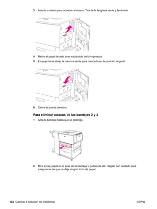 102 Capítulo 6 Solución de problemas ESWW
3 Abra la cubierta para acceder al atasco. Tire de la lengüeta verde y levántela.
4 Retire el papel de esta área sacándolo de la impresora.
5 Empuje hacia abajo la palanca verde para colocarla en la posición original.
6 Cierre la puerta derecha.
Para eliminar atascos de las bandejas 2 y 3
1 Abra la bandeja hasta que se detenga.
2 Mire si hay papel en el área de la bandeja y quítelo de allí. Hágalo con cuidado para
asegurarse de que no deja ningún trozo de papel.
 