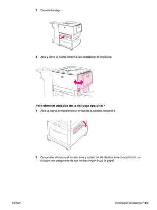ESWW Eliminación de atascos 103
3 Cierre la bandeja.
4 Abra y cierre la puerta derecha para restablecer la impresora.
Para eliminar atascos de la bandeja opcional 4
1 Abra la puerta de transferencia vertical de la bandeja opcional 4.
2 Compruebe si hay papel en esta área y quítelo de allí. Realice esta comprobación con
cuidado para asegurarse de que no deja ningún trozo de papel.
 