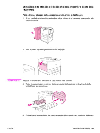 ESWW Eliminación de atascos 105
Eliminación de atascos del accesorio para imprimir a doble cara
(duplexer)
Para eliminar atascos del accesorio para imprimir a doble cara
1 Si hay instalado un dispositivo opcional de salida, retírelo de la impresora para acceder a la
puerta izquierda.
2 Abra la puerta izquierda y tire con cuidado del papel.
ADVERTENCIA Procure no tocar el área adyacente al fusor. Puede estar caliente.
3 Retire el accesorio para imprimir a doble cara pulsando la palanca verde y tirando de la
unidad hasta que se detenga.
4 Quite el papel levantando las dos palancas verdes del accesorio para imprimir a doble cara.
 