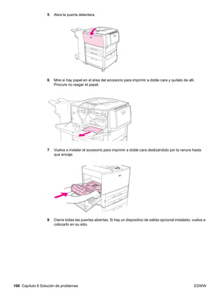 106 Capítulo 6 Solución de problemas ESWW
5 Abra la puerta delantera.
6 Mire si hay papel en el área del accesorio para imprimir a doble cara y quítelo de allí.
Procure no rasgar el papel.
7 Vuelva a instalar el accesorio para imprimir a doble cara deslizándolo por la ranura hasta
que encaje.
8 Cierre todas las puertas abiertas. Si hay un dispositivo de salida opcional instalado, vuelva a
colocarlo en su sitio.
 