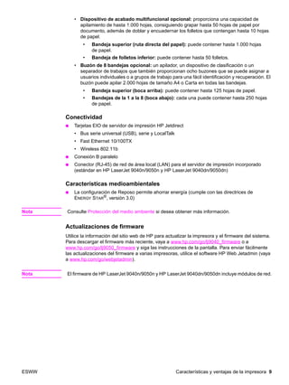 ESWW Características y ventajas de la impresora 9
• Dispositivo de acabado multifuncional opcional: proporciona una capacidad de
apilamiento de hasta 1.000 hojas, consiguiendo grapar hasta 50 hojas de papel por
documento, además de doblar y encuadernar los folletos que contengan hasta 10 hojas
de papel.
• Bandeja superior (ruta directa del papel): puede contener hasta 1.000 hojas
de papel.
• Bandeja de folletos inferior: puede contener hasta 50 folletos.
• Buzón de 8 bandejas opcional: un apilador, un dispositivo de clasificación o un
separador de trabajos que también proporcionan ocho buzones que se puede asignar a
usuarios individuales o a grupos de trabajo para una fácil identificación y recuperación. El
buzón puede apilar 2.000 hojas de tamaño A4 o Carta en todas las bandejas.
• Bandeja superior (boca arriba): puede contener hasta 125 hojas de papel.
• Bandejas de la 1 a la 8 (boca abajo): cada una puede contener hasta 250 hojas
de papel.
Conectividad
● Tarjetas EIO de servidor de impresión HP Jetdirect
• Bus serie universal (USB), serie y LocalTalk
• Fast Ethernet 10/100TX
• Wireless 802.11b
● Conexión B paralelo
● Conector (RJ-45) de red de área local (LAN) para el servidor de impresión incorporado
(estándar en HP LaserJet 9040n/9050n y HP LaserJet 9040dn/9050dn)
Características medioambientales
● La configuración de Reposo permite ahorrar energía (cumple con las directrices de
ENERGY STAR®, versión 3.0)
Nota Consulte Protección del medio ambiente si desea obtener más información.
Actualizaciones de firmware
Utilice la información del sitio web de HP para actualizar la impresora y el firmware del sistema.
Para descargar el firmware más reciente, vaya a www.hp.com/go/lj9040_firmware o a
www.hp.com/go/lj9050_firmware y siga las instrucciones de la pantalla. Para enviar fácilmente
las actualizaciones del firmware a varias impresoras, utilice el software HP Web Jetadmin (vaya
a www.hp.com/go/webjetadmin).
Nota El firmware de HP LaserJet 9040n/9050n y HP LaserJet 9040dn/9050dn incluye módulos de red.
 