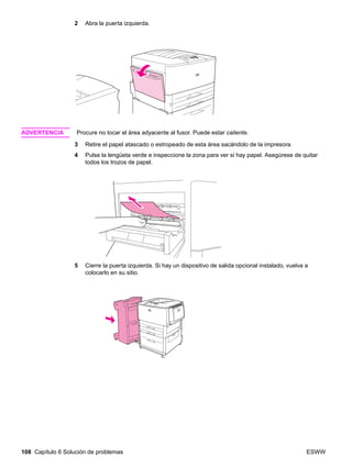 108 Capítulo 6 Solución de problemas ESWW
2 Abra la puerta izquierda.
ADVERTENCIA Procure no tocar el área adyacente al fusor. Puede estar caliente.
3 Retire el papel atascado o estropeado de esta área sacándolo de la impresora.
4 Pulse la lengüeta verde e inspeccione la zona para ver si hay papel. Asegúrese de quitar
todos los trozos de papel.
5 Cierre la puerta izquierda. Si hay un dispositivo de salida opcional instalado, vuelva a
colocarlo en su sitio.
 
