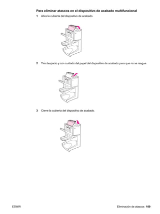 ESWW Eliminación de atascos 109
Para eliminar atascos en el dispositivo de acabado multifuncional
1 Abra la cubierta del dispositivo de acabado.
2 Tire despacio y con cuidado del papel del dispositivo de acabado para que no se rasgue.
3 Cierre la cubierta del dispositivo de acabado.
 