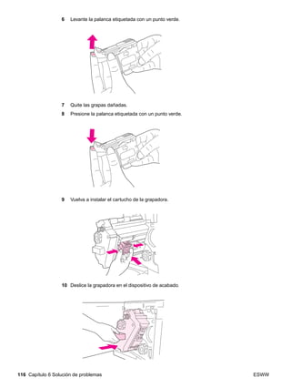 116 Capítulo 6 Solución de problemas ESWW
6 Levante la palanca etiquetada con un punto verde.
7 Quite las grapas dañadas.
8 Presione la palanca etiquetada con un punto verde.
9 Vuelva a instalar el cartucho de la grapadora.
10 Deslice la grapadora en el dispositivo de acabado.
 
