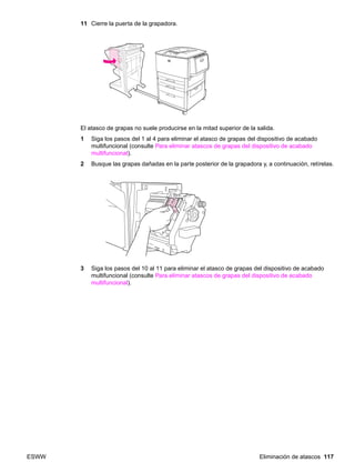 ESWW Eliminación de atascos 117
11 Cierre la puerta de la grapadora.
El atasco de grapas no suele producirse en la mitad superior de la salida.
1 Siga los pasos del 1 al 4 para eliminar el atasco de grapas del dispositivo de acabado
multifuncional (consulte Para eliminar atascos de grapas del dispositivo de acabado
multifuncional).
2 Busque las grapas dañadas en la parte posterior de la grapadora y, a continuación, retírelas.
3 Siga los pasos del 10 al 11 para eliminar el atasco de grapas del dispositivo de acabado
multifuncional (consulte Para eliminar atascos de grapas del dispositivo de acabado
multifuncional).
 
