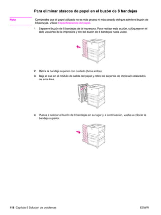 118 Capítulo 6 Solución de problemas ESWW
Para eliminar atascos de papel en el buzón de 8 bandejas
Nota Compruebe que el papel utilizado no es más grueso ni más pesado del que admite el buzón de
8 bandejas. Véase Especificaciones del papel.
1 Separe el buzón de 8 bandejas de la impresora. Para realizar esta acción, colóquese en el
lado izquierdo de la impresora y tire del buzón de 8 bandejas hacia usted.
2 Retire la bandeja superior con cuidado (boca arriba).
3 Baje el asa en el módulo de salida del papel y retire los soportes de impresión atascados
de esta área.
4 Vuelva a colocar el buzón de 8 bandejas en su lugar y, a continuación, vuelva a colocar la
bandeja superior.
 
