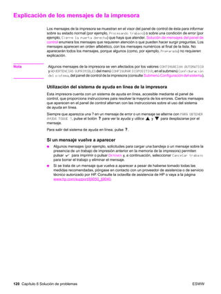 120 Capítulo 6 Solución de problemas ESWW
Explicación de los mensajes de la impresora
Los mensajes de la impresora se muestran en el visor del panel de control de ésta para informar
sobre su estado normal (por ejemplo, Procesando trabajo) o sobre una condición de error (por
ejemplo, Cierre la puerta derecha) que haya que atender. Solución de mensajes del panel de
control enumera los mensajes que requieren atención o que pueden hacer surgir preguntas. Los
mensajes aparecen en orden alfabético, con los mensajes numéricos al final de la lista. No
aparecerán todos los mensajes, porque algunos (como, por ejemplo, Preparada) no requieren
explicación.
Nota Algunos mensajes de la impresora se ven afectados por los valores CONTINUACIÓN AUTOMÁTICA
y ADVERTENCIAS SUPRIMIBLES del menú CONFIGURAR DISPOSITIVO, en el submenú Configuración
del sistema, del panel de control de la impresora (consulte Submenú Configuración del sistema).
Utilización del sistema de ayuda en línea de la impresora
Esta impresora cuenta con un sistema de ayuda en línea, accesible mediante el panel de
control, que proporciona instrucciones para resolver la mayoría de los errores. Ciertos mensajes
que aparecen en el panel de control alternan con las instrucciones sobre el uso del sistema
de ayuda en línea.
Siempre que aparezca una ? en un mensaje de error o un mensaje se alterne con PARA OBTENER
AYUDA TOQUE ?, pulse el botón para ver la ayuda y utilice y para desplazarse por el
mensaje.
Para salir del sistema de ayuda en línea, pulse .
Si un mensaje vuelve a aparecer
● Algunos mensajes (por ejemplo, solicitudes para cargar una bandeja o un mensaje sobre la
presencia de un trabajo de impresión anterior en la memoria de la impresora) permiten
pulsar para imprimir o pulsar DETENER y, a continuación, seleccionar Cancelar trabajo
para borrar el trabajo y eliminar el mensaje.
● Si se trata de un mensaje que vuelva a aparecer a pesar de haberse tomado todas las
medidas recomendadas, póngase en contacto con un proveedor de asistencia o de servicio
técnico autorizado por HP. Consulte la octavilla de asistencia de HP o vaya a la página
www.hp.com/support/lj9050_lj9040.
 
