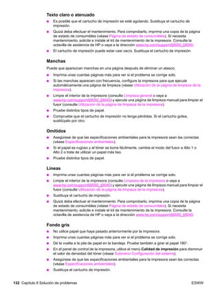 132 Capítulo 6 Solución de problemas ESWW
Texto claro o atenuado
● Es posible que el cartucho de impresión se esté agotando. Sustituya el cartucho de
impresión.
● Quizá deba efectuar el mantenimiento. Para comprobarlo, imprima una copia de la página
de estado de consumibles (véase Página de estado de consumibles). Si necesita
mantenimiento, solicite e instale el kit de mantenimiento de la impresora. Consulte la
octavilla de asistencia de HP o vaya a la dirección www.hp.com/support/lj9050_lj9040.
● El cartucho de impresión puede estar casi vacío. Sustituya el cartucho de impresión.
Manchas
Puede que aparezcan manchas en una página después de eliminar un atasco.
● Imprima unas cuantas páginas más para ver si el problema se corrige solo.
● Si las manchas aparecen con frecuencia, configure la impresora para que ejecute
automáticamente una página de limpieza (véase Utilización de la página de limpieza de la
impresora).
● Limpie el interior de la impresora (consulte Limpieza general o vaya a
www.hp.com/support/lj9050_lj9040) y ejecute una página de limpieza manual para limpiar el
fusor (consulte Utilización de la página de limpieza de la impresora).
● Pruebe distintos tipos de papel.
● Compruebe que el cartucho de impresión no tenga pérdidas. Si el cartucho gotea,
sustitúyalo por otro.
Omitidos
● Asegúrese de que las especificaciones ambientales para la impresora sean las correctas
(véase Especificaciones ambientales).
● Si el papel es rugoso y el tóner se borra fácilmente, cambie el modo del fusor a Alto 1 o
Alto 2 o trate de utilizar un papel más liso.
● Pruebe distintos tipos de papel.
Líneas
● Imprima unas cuantas páginas más para ver si el problema se corrige solo.
● Limpie el interior de la impresora (consulte Limpieza de la impresora o vaya a
www.hp.com/support/lj9050_lj9040) y ejecute una página de limpieza manual para limpiar el
fusor (consulte Utilización de la página de limpieza de la impresora).
● Sustituya el cartucho de impresión.
● Quizá deba efectuar el mantenimiento. Para comprobarlo, imprima una copia de la página
de estado de consumibles (véase Página de estado de consumibles). Si necesita
mantenimiento, solicite e instale el kit de mantenimiento de la impresora. Consulte la
octavilla de asistencia de HP o vaya a la dirección www.hp.com/support/lj9050_lj9040.
Fondo gris
● No utilice papel que haya pasado anteriormente por la impresora.
● Imprima unas cuantas páginas más para ver si el problema se corrige solo.
● Dé la vuelta a la pila de papel en la bandeja. Pruebe también a girar el papel 180°.
● En el panel de control de la impresora, utilice el menú Calidad de impresión para disminuir
el valor de densidad del tóner (véase Submenú Configuración del sistema).
● Asegúrese de que las especificaciones ambientales para la impresora sean las correctas
(véase Especificaciones ambientales).
● Sustituya el cartucho de impresión.
 