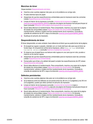 ESWW Corrección de los problemas de calidad de salida 133
Manchas de tóner
Véase también Desprendimiento de tóner.
● Imprima unas cuantas páginas más para ver si el problema se corrige solo.
● Pruebe distintos tipos de papel.
● Asegúrese de que las especificaciones ambientales para la impresora sean las correctas
(véase Especificaciones ambientales).
● Limpie el interior de la impresora (consulte Limpieza de la impresora o vaya a
www.hp.com/support/lj9050_lj9040) y ejecute una página de limpieza manual para limpiar el
fusor (consulte Utilización de la página de limpieza de la impresora).
● Quizá deba efectuar el mantenimiento. Para comprobarlo, imprima una copia de la página
de estado de consumibles (véase Página de estado de consumibles). Si necesita
mantenimiento, solicite e instale el kit de mantenimiento de la impresora. Consulte la
octavilla de asistencia de HP o vaya a la dirección www.hp.com/support/lj9050_lj9040.
● Sustituya el cartucho de impresión.
Desprendimiento de tóner
El tóner desprendido, en este contexto, hace referencia al tóner que se puede borrar de la página.
● Si el papel es rugoso o pesado, inténtelo con un modo del fusor alto para que el tóner se
funda mejor. En el panel de control de la impresora, utilice Modos de fusor en el menú
Calidad de impresión (consulte Submenú Calidad de impresión).
● Si observa que el papel tiene una textura más rugosa en una cara que en otra, pruebe a
imprimir en la menos rugosa.
● Asegúrese de que las especificaciones ambientales para la impresora sean las correctas
(véase Especificaciones ambientales).
● Compruebe que el tipo y la calidad del papel cumplan las especificaciones de HP (véase
Especificaciones del papel).
● Quizá deba efectuar el mantenimiento. Para comprobarlo, imprima una copia de la página
de estado de consumibles (véase Página de estado de consumibles). Si necesita
mantenimiento, solicite e instale el kit de mantenimiento de la impresora. Consulte la
octavilla de asistencia de HP o vaya a la dirección www.hp.com/support/lj9050_lj9040.
Defectos persistentes
● Imprima unas cuantas páginas más para ver si el problema se corrige solo.
● Si la distancia entre los defectos se encuentra entre los 38 mm (1,5 pulgadas) y los 94 mm
(3,8 pulgadas), puede que deba cambiar el cartucho de impresión.
● Limpie el interior de la impresora (consulte Limpieza de la impresora o vaya a
www.hp.com/support/lj9050_lj9040) y ejecute una página de limpieza manual para limpiar el
fusor (consulte Utilización de la página de limpieza de la impresora).
● Quizá deba efectuar el mantenimiento. Para comprobarlo, imprima una copia de la página
de estado de consumibles (véase Página de estado de consumibles). Si necesita
mantenimiento, solicite e instale el kit de mantenimiento de la impresora. Consulte la
octavilla de asistencia de HP o vaya a la dirección www.hp.com/support/lj9050_lj9040.
 