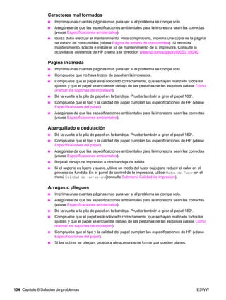 134 Capítulo 6 Solución de problemas ESWW
Caracteres mal formados
● Imprima unas cuantas páginas más para ver si el problema se corrige solo.
● Asegúrese de que las especificaciones ambientales para la impresora sean las correctas
(véase Especificaciones ambientales).
● Quizá deba efectuar el mantenimiento. Para comprobarlo, imprima una copia de la página
de estado de consumibles (véase Página de estado de consumibles). Si necesita
mantenimiento, solicite e instale el kit de mantenimiento de la impresora. Consulte la
octavilla de asistencia de HP o vaya a la dirección www.hp.com/support/lj9050_lj9040.
Página inclinada
● Imprima unas cuantas páginas más para ver si el problema se corrige solo.
● Compruebe que no haya trozos de papel en la impresora.
● Compruebe que el papel esté colocado correctamente, que se hayan realizado todos los
ajustes y que el papel se encuentre debajo de las pestañas de las esquinas (véase Cómo
orientar los soportes de impresión).
● Dé la vuelta a la pila de papel en la bandeja. Pruebe también a girar el papel 180°.
● Compruebe que el tipo y la calidad del papel cumplan las especificaciones de HP (véase
Especificaciones del papel).
● Asegúrese de que las especificaciones ambientales para la impresora sean las correctas
(véase Especificaciones ambientales).
Abarquillado u ondulación
● Dé la vuelta a la pila de papel en la bandeja. Pruebe también a girar el papel 180°.
● Compruebe que el tipo y la calidad del papel cumplan las especificaciones de HP (véase
Especificaciones del papel).
● Asegúrese de que las especificaciones ambientales para la impresora sean las correctas
(véase Especificaciones ambientales).
● Dirija el trabajo de impresión a otra bandeja de salida.
● Si el soporte es ligero y suave, utilice un modo del fusor bajo para reducir el calor en el
proceso de fundido. En el panel de control de la impresora, utilice Modos de fusor en el
menú Calidad de impresión (consulte Submenú Calidad de impresión).
Arrugas o pliegues
● Imprima unas cuantas páginas más para ver si el problema se corrige solo.
● Asegúrese de que las especificaciones ambientales para la impresora sean las correctas
(véase Especificaciones ambientales).
● Dé la vuelta a la pila de papel en la bandeja. Pruebe también a girar el papel 180°.
● Compruebe que el papel esté colocado correctamente, que se hayan realizado todos los
ajustes y que el papel se encuentre debajo de las pestañas de las esquinas (véase Cómo
orientar los soportes de impresión).
● Compruebe que el tipo y la calidad del papel cumplan las especificaciones de HP (véase
Especificaciones del papel).
● Si los sobres se pliegan, pruebe a almacenarlos de forma que queden planos.
 