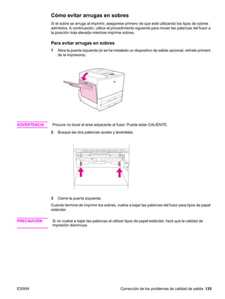 ESWW Corrección de los problemas de calidad de salida 135
Cómo evitar arrugas en sobres
Si el sobre se arruga al imprimir, asegúrese primero de que esté utilizando los tipos de sobres
admitidos. A continuación, utilice el procedimiento siguiente para mover las palancas del fusor a
la posición más elevada mientras imprime sobres.
Para evitar arrugas en sobres
1 Abra la puerta izquierda (si se ha instalado un dispositivo de salida opcional, retírelo primero
de la impresora).
ADVERTENCIA Procure no tocar el área adyacente al fusor. Puede estar CALIENTE.
2 Busque las dos palancas azules y levántelas.
3 Cierre la puerta izquierda.
Cuando termine de imprimir los sobres, vuelva a bajar las palancas del fusor para tipos de papel
estándar.
PRECAUCIÓN Si no vuelve a bajar las palancas al utilizar tipos de papel estándar, hará que la calidad de
impresión disminuya.
 