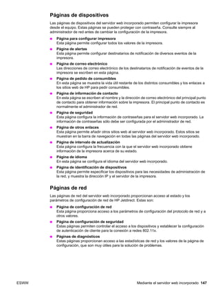 ESWW Mediante el servidor web incorporado 147
Páginas de dispositivos
Las páginas de dispositivos del servidor web incorporado permiten configurar la impresora
desde el equipo. Estas páginas se pueden proteger con contraseña. Consulte siempre al
administrador de red antes de cambiar la configuración de la impresora.
● Página para configurar impresora
Esta página permite configurar todos los valores de la impresora.
● Página de alertas
Esta página permite configurar destinatarios de notificación de diversos eventos de la
impresora.
● Página de correo electrónico
Las direcciones de correo electrónico de los destinatarios de notificación de eventos de la
impresora se escriben en esta página.
● Página de pedido de consumibles
En esta página se muestra la vida útil restante de los distintos consumibles y los enlaces a
los sitios web de HP para pedir consumibles.
● Página de información de contacto
En esta página se escriben el nombre y la dirección de correo electrónico del principal punto
de contacto para obtener información sobre la impresora. El principal punto de contacto es
normalmente el administrador de red.
● Página de seguridad
Esta página configura la información de contraseñas para el servidor web incorporado. La
información de contraseñas sólo debe ser configurada por el administrador de red.
● Página de otros enlaces
Esta página permite añadir otros sitios web al servidor web incorporado. Estos sitios se
muestran en la barra de navegación en todas las páginas del servidor web incorporado.
● Página de intervalo de actualización
Esta página configura la frecuencia con la que el servidor web incorporado obtiene
información de la impresora acerca de su estado.
● Página de idioma
En esta página se configura el idioma del servidor web incorporado.
● Página de identificación de dispositivos
Esta página permite especificar los dispositivos para las necesidades de administración de
la red, y muestra la dirección IP y el servidor de la impresora.
Páginas de red
Las páginas de red del servidor web incorporado proporcionan acceso al estado y los
parámetros de configuración de red de HP Jetdirect. Estas son:
● Página de configuración de red
Esta página proporciona acceso a los parámetros de configuración del protocolo de red y a
otros valores.
● Página de configuración de seguridad
Estas páginas permiten controlar el acceso a los dispositivos y establecer la configuración
de autenticación de cliente para la conexión a redes 802.11x.
● Páginas de diagnósticos
Estas páginas proporcionan acceso a las estadísticas de red y los valores de la página de
configuración, que son muy útiles para la solución de problemas.
 